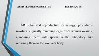ASSISTED REPRODUCTIVE TECHNIQUES
ART (Assisted reproductive technology) procedures
involves surgically removing eggs from woman ovaries,
combining them with sperm in the laboratory and
returning them to the woman's body.
 