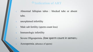 Indication of ART
1. Abnormal fallopian tubes : blocked tube or absent
tube.
2. unexplained infertility
3. Male sub fertility (sperm count less)
4. Immunologic infertility
5. Severe Oligospermia. (low sperm count in semen.)
6. Azoospermia. (absence of sperm)
 