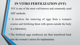 IN VITRO FERTILIZATION (IVF)
• IVF is one of the most well-known and commonly used
ART methods.
• It involves the removing of eggs from a woman's
ovaries and fertilizing them with sperm outside the body
in a laboratory.
•The fertilized eggs (embryos) are then transferred back
into the woman’s uterus for implantation.
 