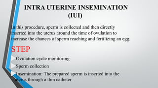 INTRA UTERINE INSEMINATION
(IUI)
In this procedure, sperm is collected and then directly
inserted into the uterus around the time of ovulation to
increase the chances of sperm reaching and fertilizing an egg.
STEP
Ovulation cycle monitoring
Sperm collection
Insemination: The prepared sperm is inserted into the
uterus through a thin catheter
 