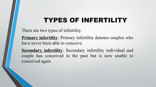 TYPES OF INFERTILITY
There are two types of infertility.
Primary infertility: Primary infertility denotes couples who
have never been able to conceive.
Secondary infertility: Secondary infertility individual and
couple has conceived in the past but is now unable to
conceived again
 