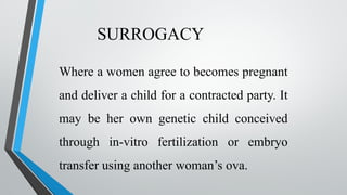 SURROGACY
Where a women agree to becomes pregnant
and deliver a child for a contracted party. It
may be her own genetic child conceived
through in-vitro fertilization or embryo
transfer using another woman’s ova.
 