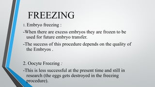 FREEZING
1. Embryo freezing :
-When there are excess embryos they are frozen to be
used for future embryo transfer.
-The success of this procedure depends on the quality of
the Embryos .
2. Oocyte Freezing :
-This is less successful at the present time and still in
research (the eggs gets destroyed in the freezing
procedure).
 