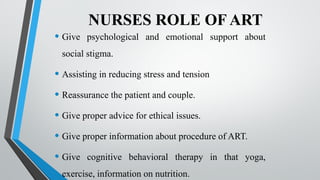 NURSES ROLE OF ART
• Give psychological and emotional support about
social stigma.
• Assisting in reducing stress and tension
• Reassurance the patient and couple.
• Give proper advice for ethical issues.
• Give proper information about procedure of ART.
• Give cognitive behavioral therapy in that yoga,
exercise, information on nutrition.
 