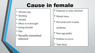 Cause in female
• Advance age
• Smoking
• Alcohal
• Obses or overweight
• Eating disorder
• Diet
• Sexually transmitted
infection
 Exposure to some chemical
 Mental stress
 Pcos polycystic ovarian
syndrome
 Poor egg quality
 Problem in cervix
 Tube block
 
