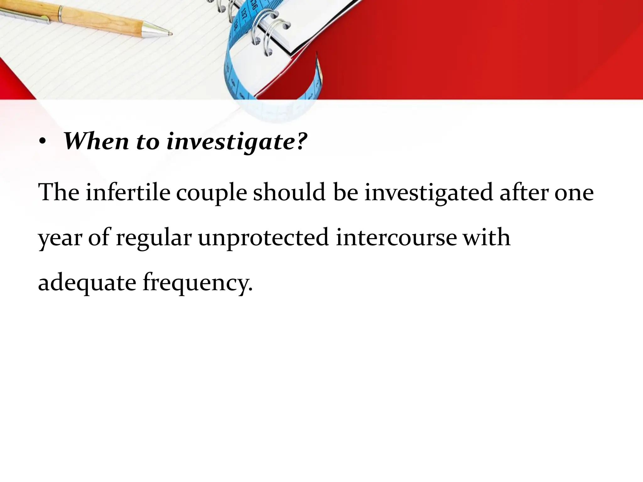 • When to investigate?
The infertile couple should be investigated after one
year of regular unprotected intercourse with
adequate frequency.
 