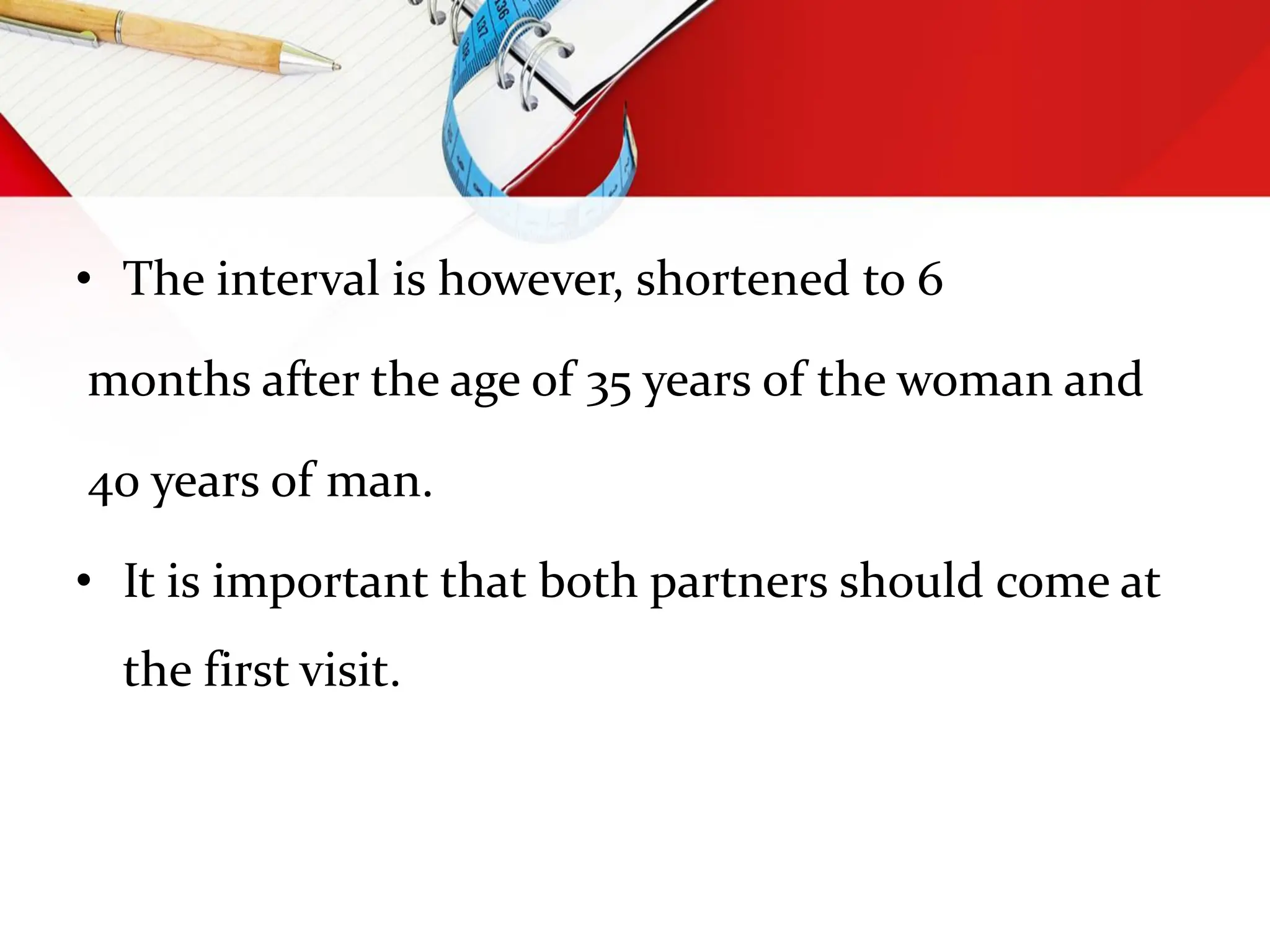 • The interval is however, shortened to 6
months after the age of 35 years of the woman and
40 years of man.
• It is important that both partners should come at
the first visit.
 