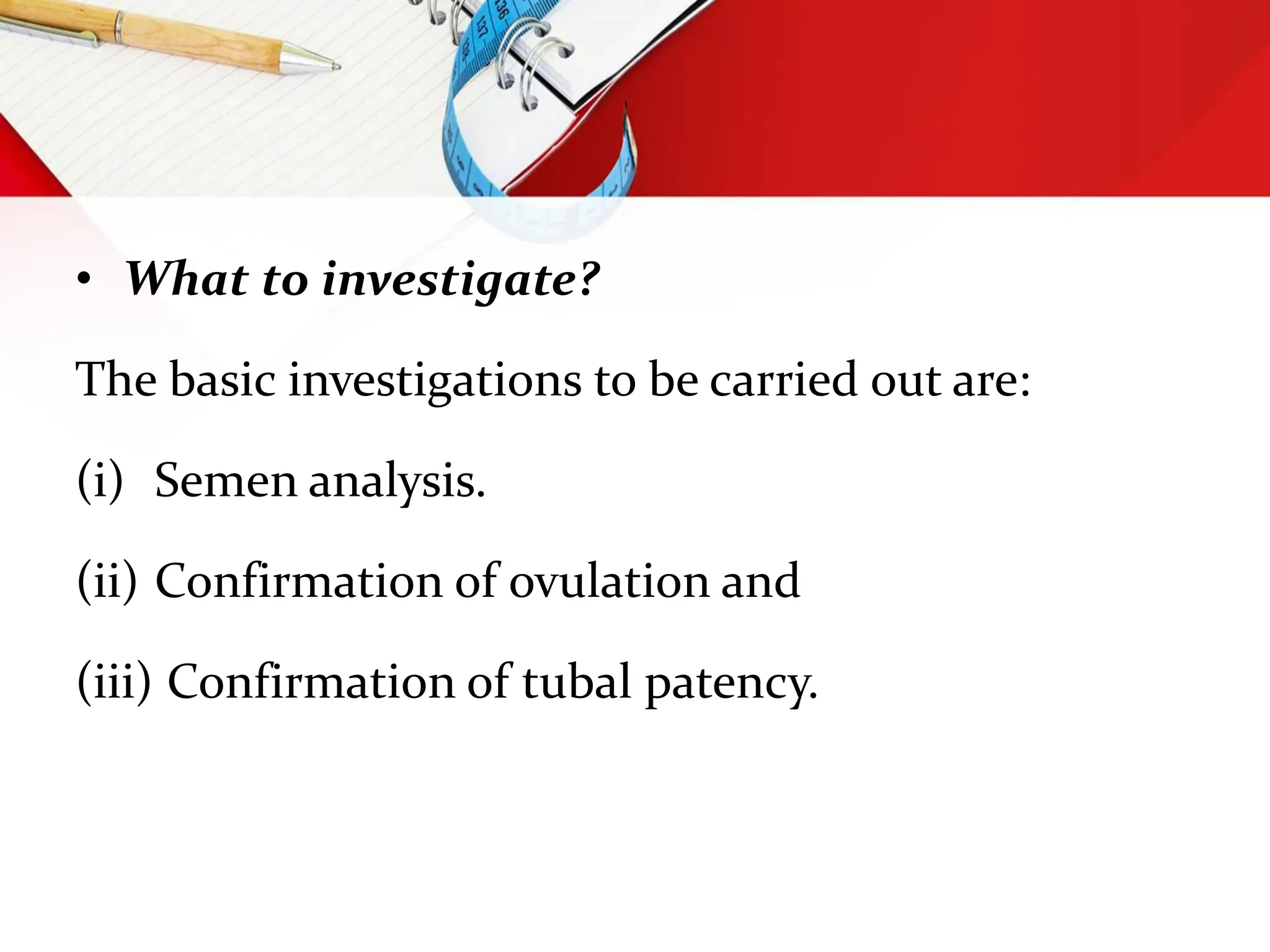 • What to investigate?
The basic investigations to be carried out are:
(i) Semen analysis.
(ii) Confirmation of ovulation and
(iii) Confirmation of tubal patency.
 