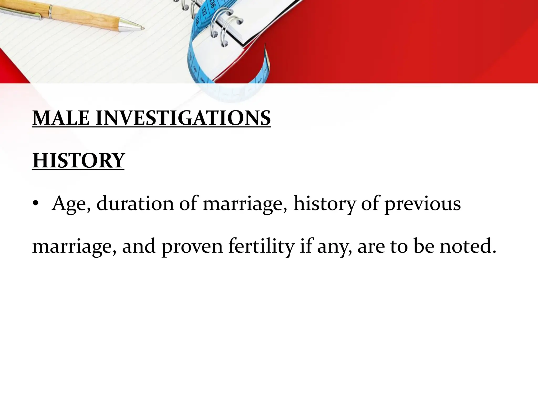 MALE INVESTIGATIONS
HISTORY
• Age, duration of marriage, history of previous
marriage, and proven fertility if any, are to be noted.
 