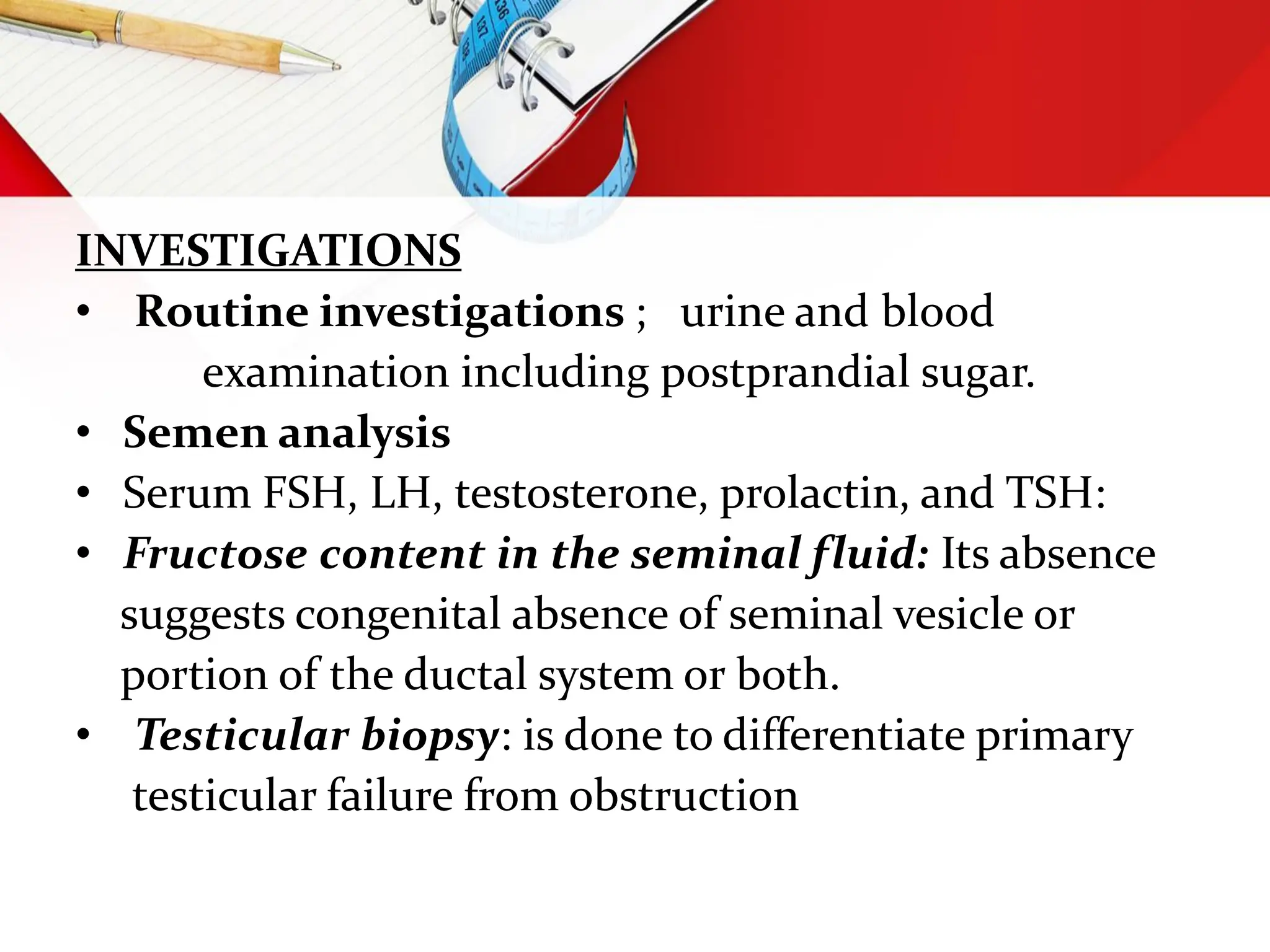 INVESTIGATIONS
• Routine investigations ; urine and blood
examination including postprandial sugar.
• Semen analysis
• Serum FSH, LH, testosterone, prolactin, and TSH:
• Fructose content in the seminal fluid: Its absence
suggests congenital absence of seminal vesicle or
portion of the ductal system or both.
• Testicular biopsy: is done to differentiate primary
testicular failure from obstruction
 