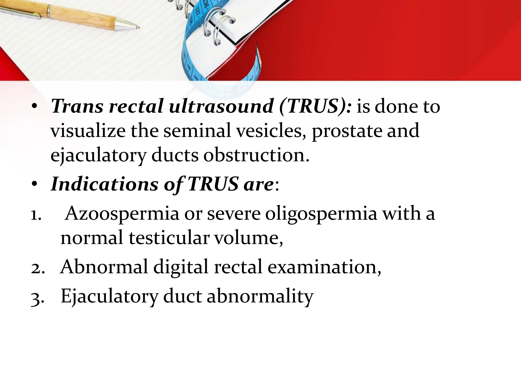 • Trans rectal ultrasound (TRUS): is done to
visualize the seminal vesicles, prostate and
ejaculatory ducts obstruction.
• Indications of TRUS are:
1. Azoospermia or severe oligospermia with a
normal testicular volume,
2. Abnormal digital rectal examination,
3. Ejaculatory duct abnormality
 