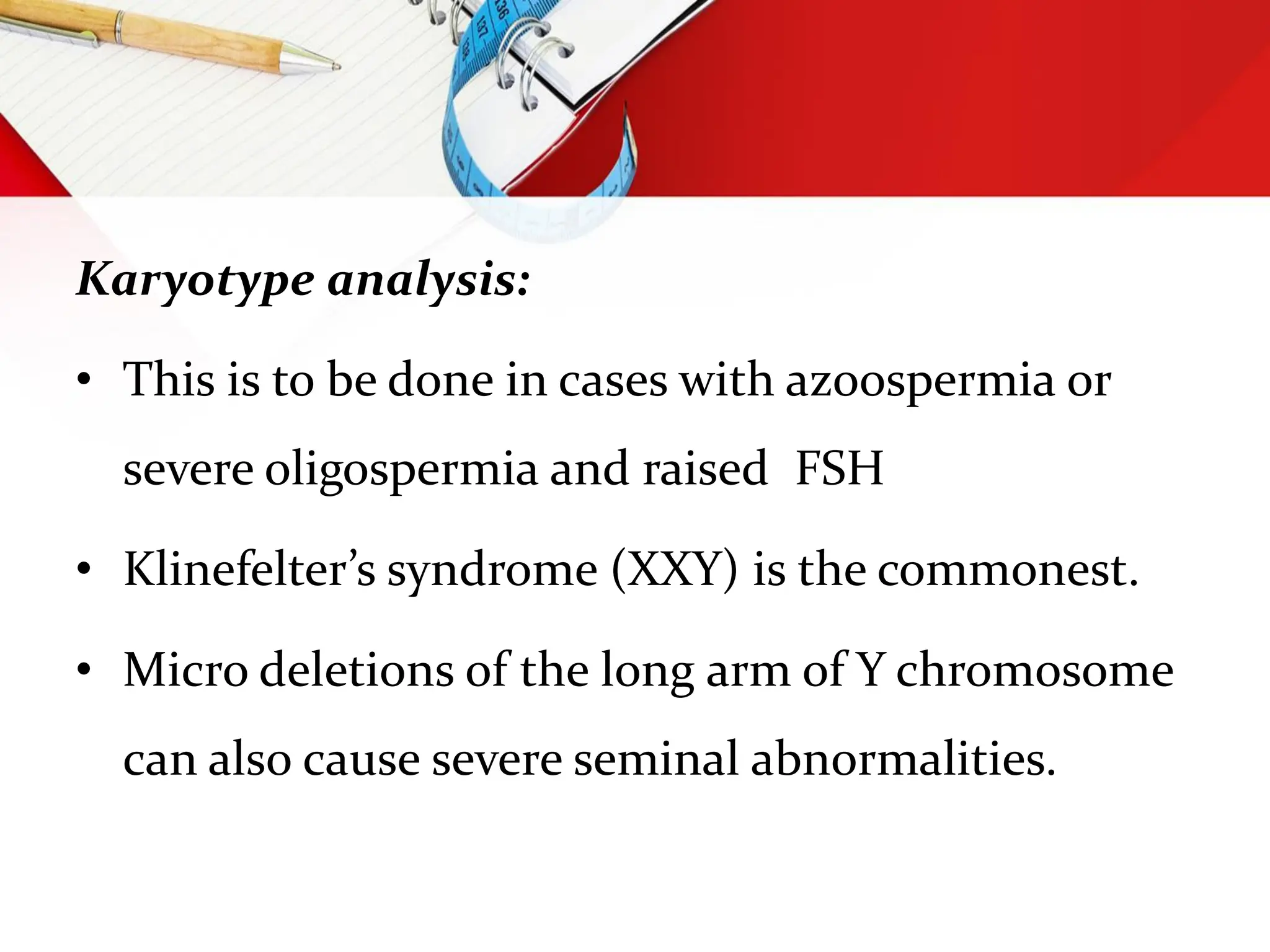 Karyotype analysis:
• This is to be done in cases with azoospermia or
severe oligospermia and raised FSH
• Klinefelter’s syndrome (XXY) is the commonest.
• Micro deletions of the long arm of Y chromosome
can also cause severe seminal abnormalities.
 