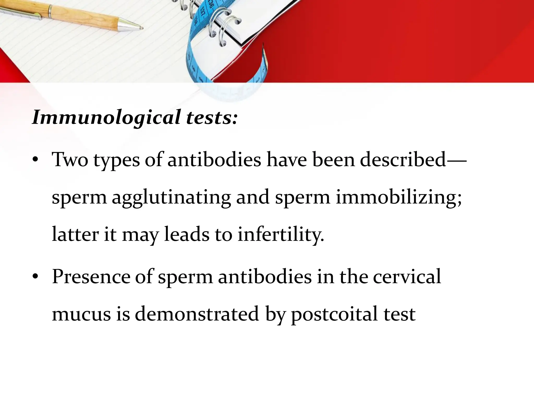 Immunological tests:
• Two types of antibodies have been described—
sperm agglutinating and sperm immobilizing;
latter it may leads to infertility.
• Presence of sperm antibodies in the cervical
mucus is demonstrated by postcoital test
 