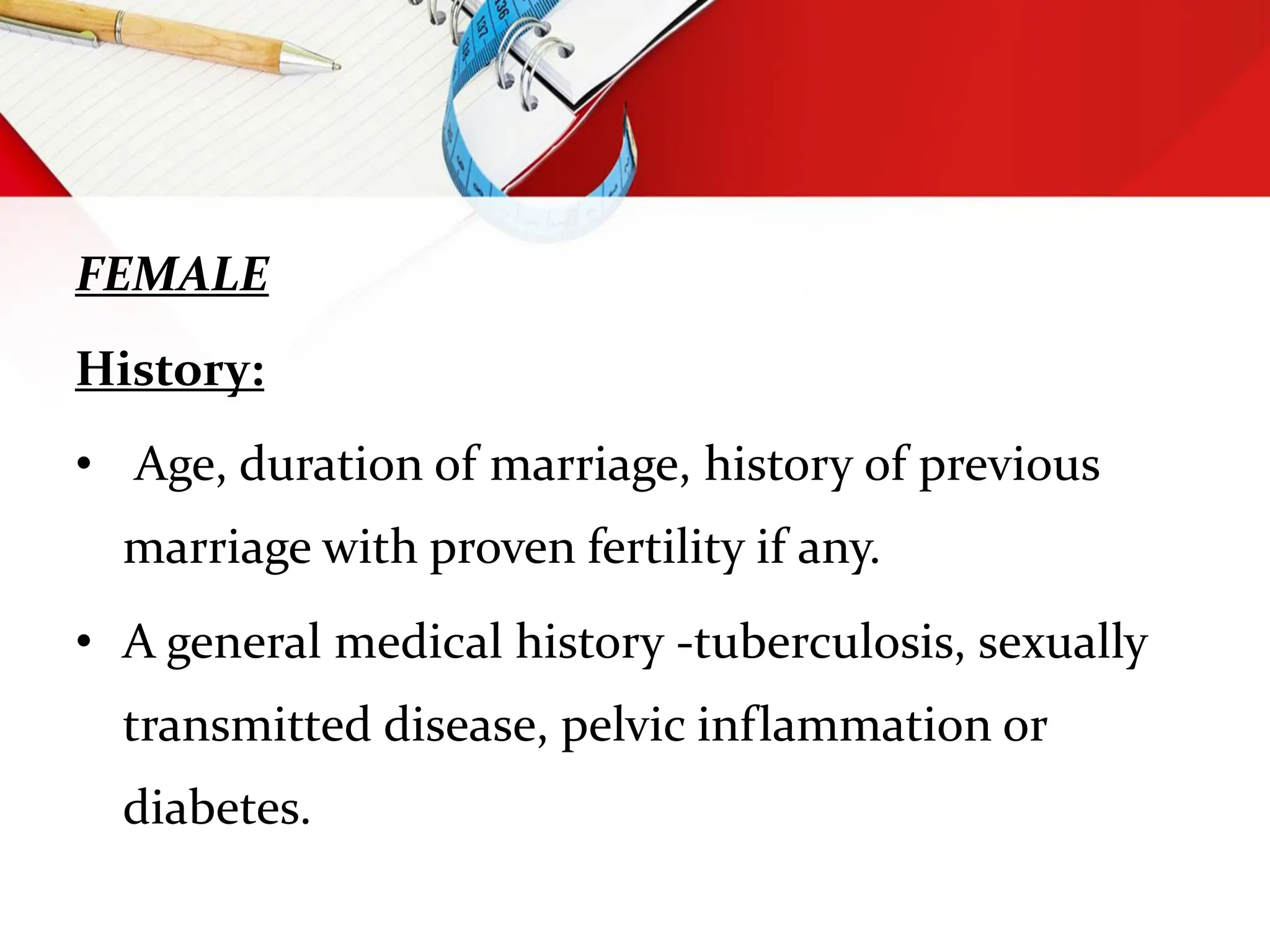 FEMALE
History:
• Age, duration of marriage, history of previous
marriage with proven fertility if any.
• A general medical history -tuberculosis, sexually
transmitted disease, pelvic inflammation or
diabetes.
 