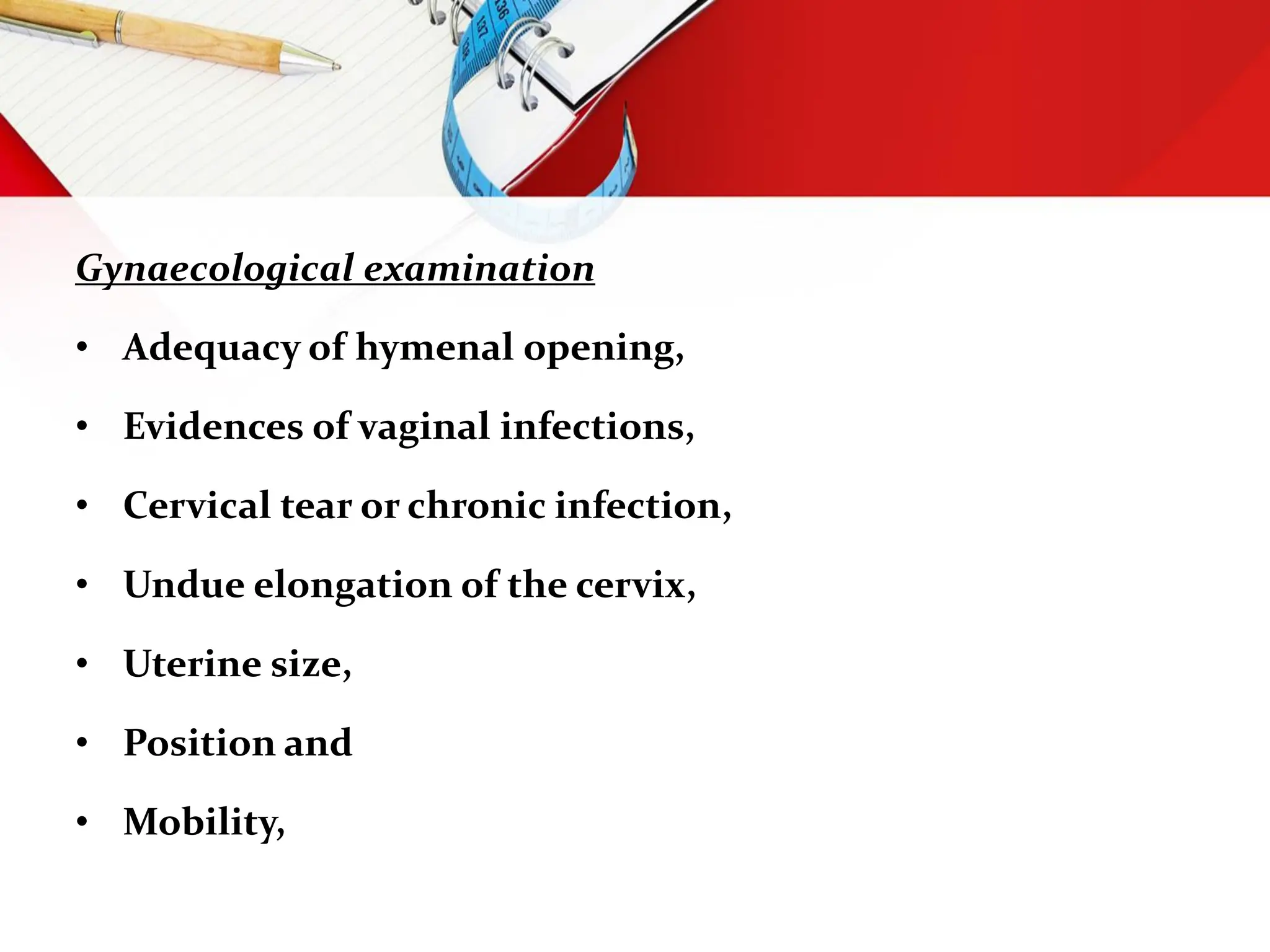 Gynaecological examination
• Adequacy of hymenal opening,
• Evidences of vaginal infections,
• Cervical tear or chronic infection,
• Undue elongation of the cervix,
• Uterine size,
• Position and
• Mobility,
 