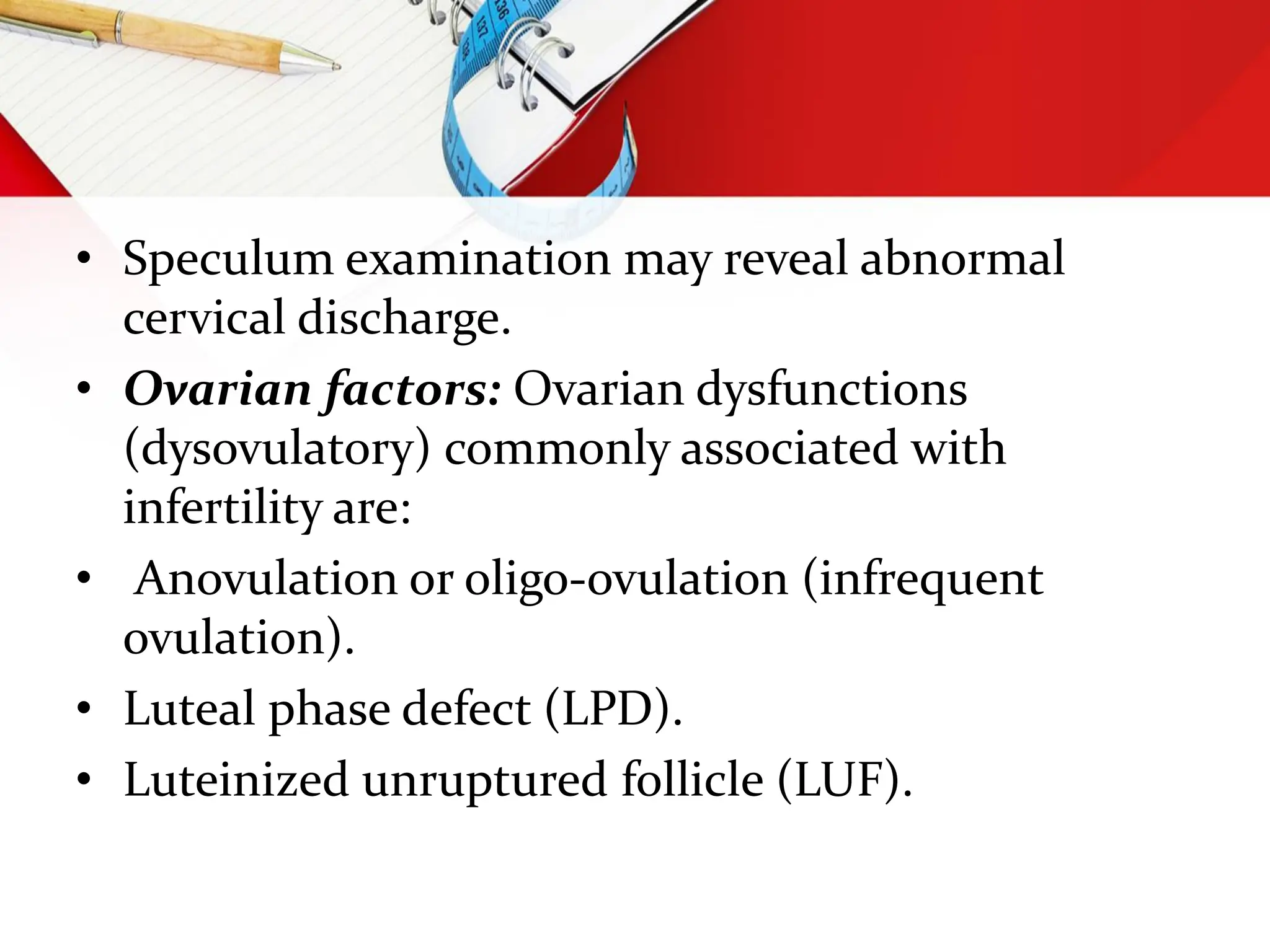 • Speculum examination may reveal abnormal
cervical discharge.
• Ovarian factors: Ovarian dysfunctions
(dysovulatory) commonly associated with
infertility are:
• Anovulation or oligo-ovulation (infrequent
ovulation).
• Luteal phase defect (LPD).
• Luteinized unruptured follicle (LUF).
 