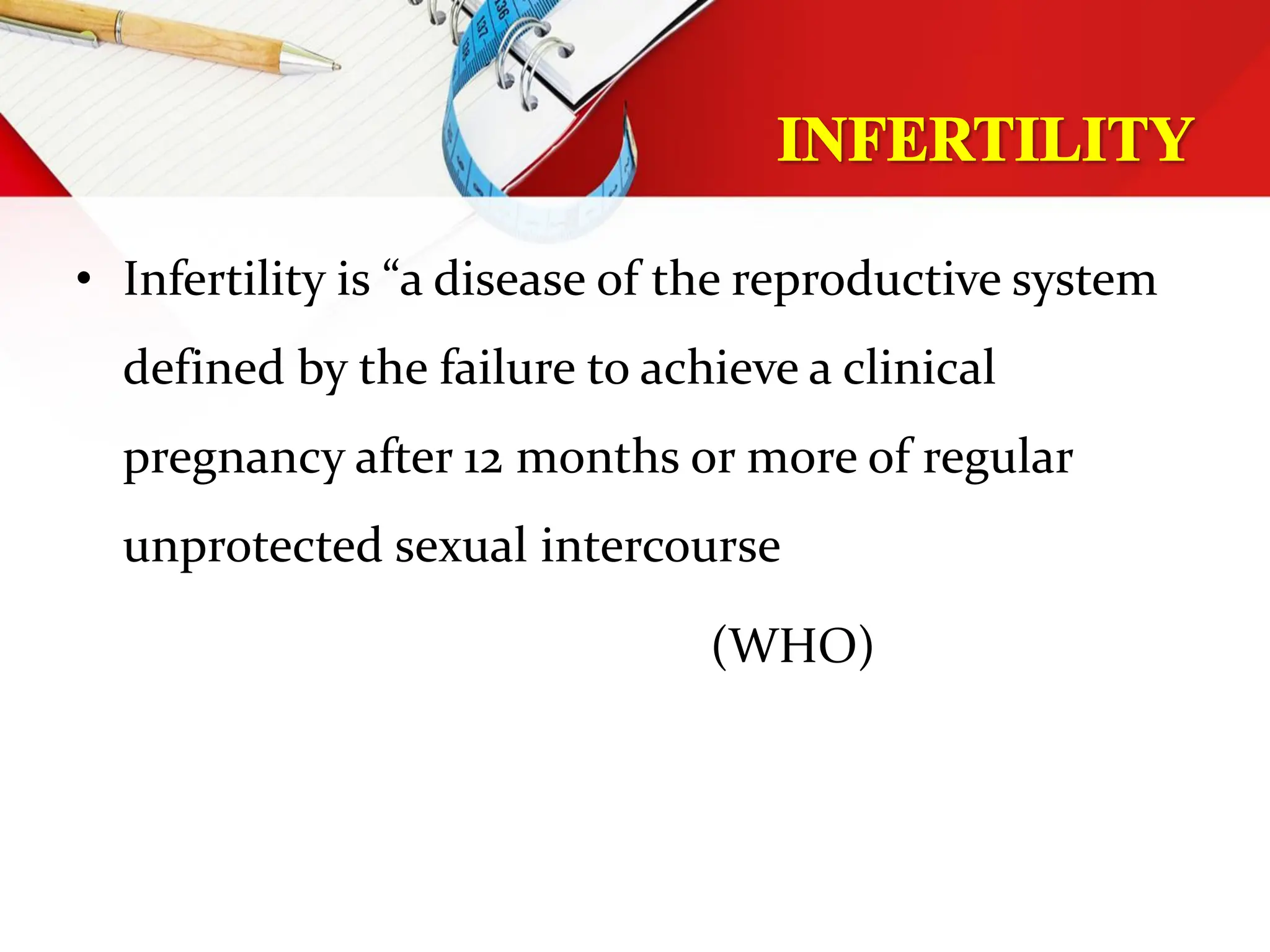 • Infertility is “a disease of the reproductive system
defined by the failure to achieve a clinical
pregnancy after 12 months or more of regular
unprotected sexual intercourse
(WHO)
 