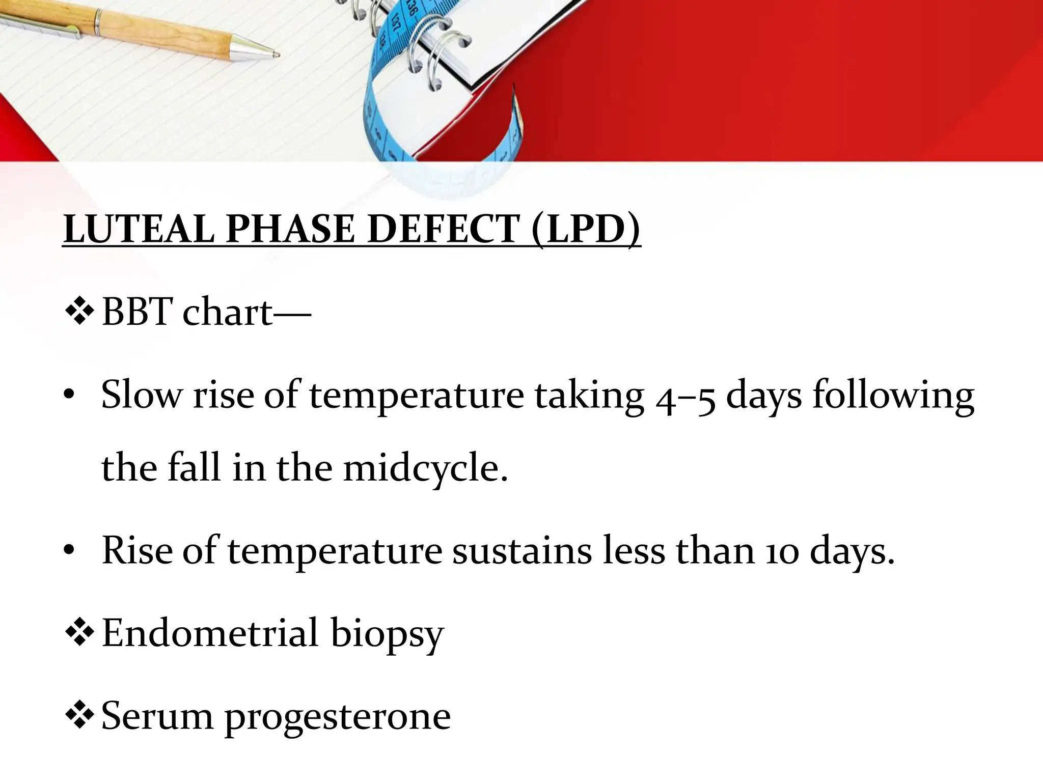 LUTEAL PHASE DEFECT (LPD)
BBT chart—
• Slow rise of temperature taking 4–5 days following
the fall in the midcycle.
• Rise of temperature sustains less than 10 days.
Endometrial biopsy
Serum progesterone
 