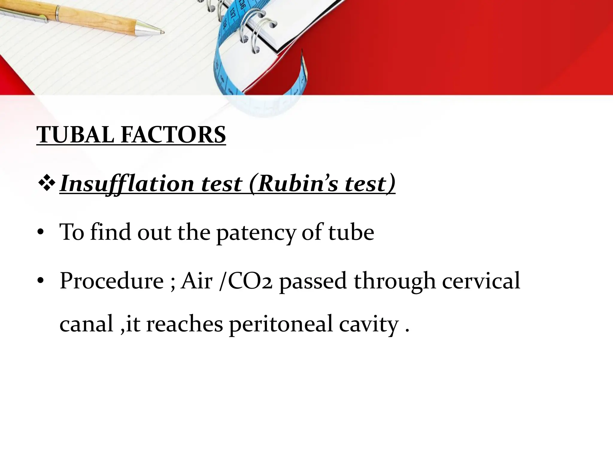 TUBAL FACTORS
Insufflation test (Rubin’s test)
• To find out the patency of tube
• Procedure ; Air /CO2 passed through cervical
canal ,it reaches peritoneal cavity .
 