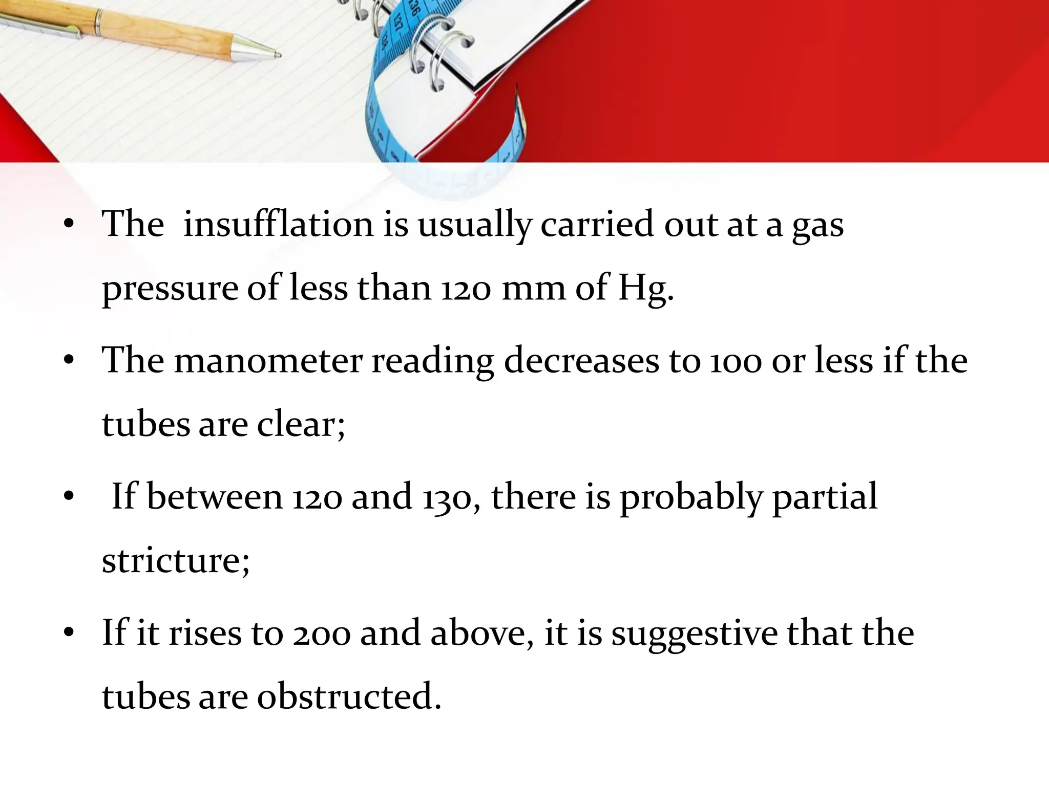 • The insufflation is usually carried out at a gas
pressure of less than 120 mm of Hg.
• The manometer reading decreases to 100 or less if the
tubes are clear;
• If between 120 and 130, there is probably partial
stricture;
• If it rises to 200 and above, it is suggestive that the
tubes are obstructed.
 