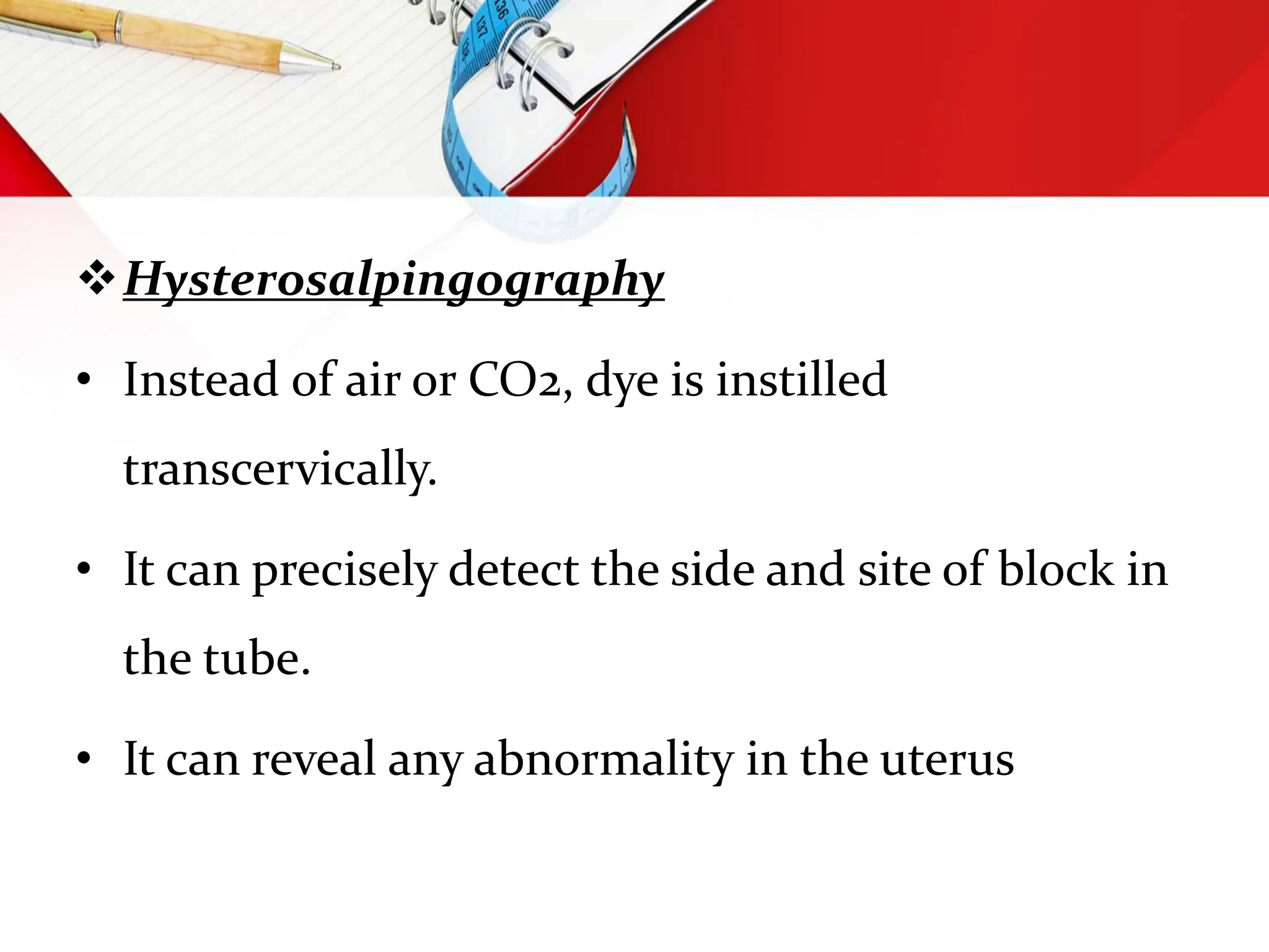 Hysterosalpingography
• Instead of air or CO2, dye is instilled
transcervically.
• It can precisely detect the side and site of block in
the tube.
• It can reveal any abnormality in the uterus
 