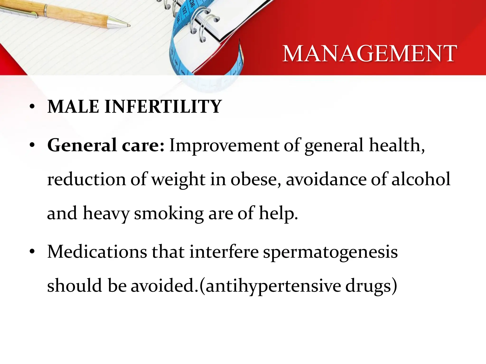 MANAGEMENT
• MALE INFERTILITY
• General care: Improvement of general health,
reduction of weight in obese, avoidance of alcohol
and heavy smoking are of help.
• Medications that interfere spermatogenesis
should be avoided.(antihypertensive drugs)
 