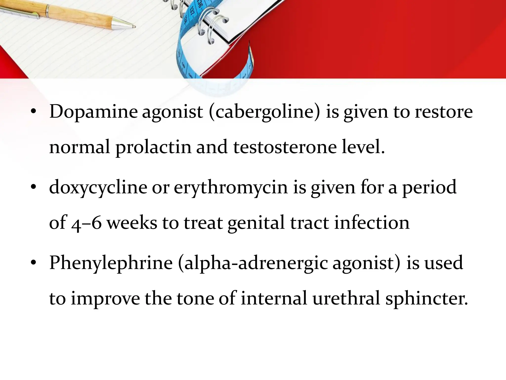 • Dopamine agonist (cabergoline) is given to restore
normal prolactin and testosterone level.
• doxycycline or erythromycin is given for a period
of 4–6 weeks to treat genital tract infection
• Phenylephrine (alpha-adrenergic agonist) is used
to improve the tone of internal urethral sphincter.
 