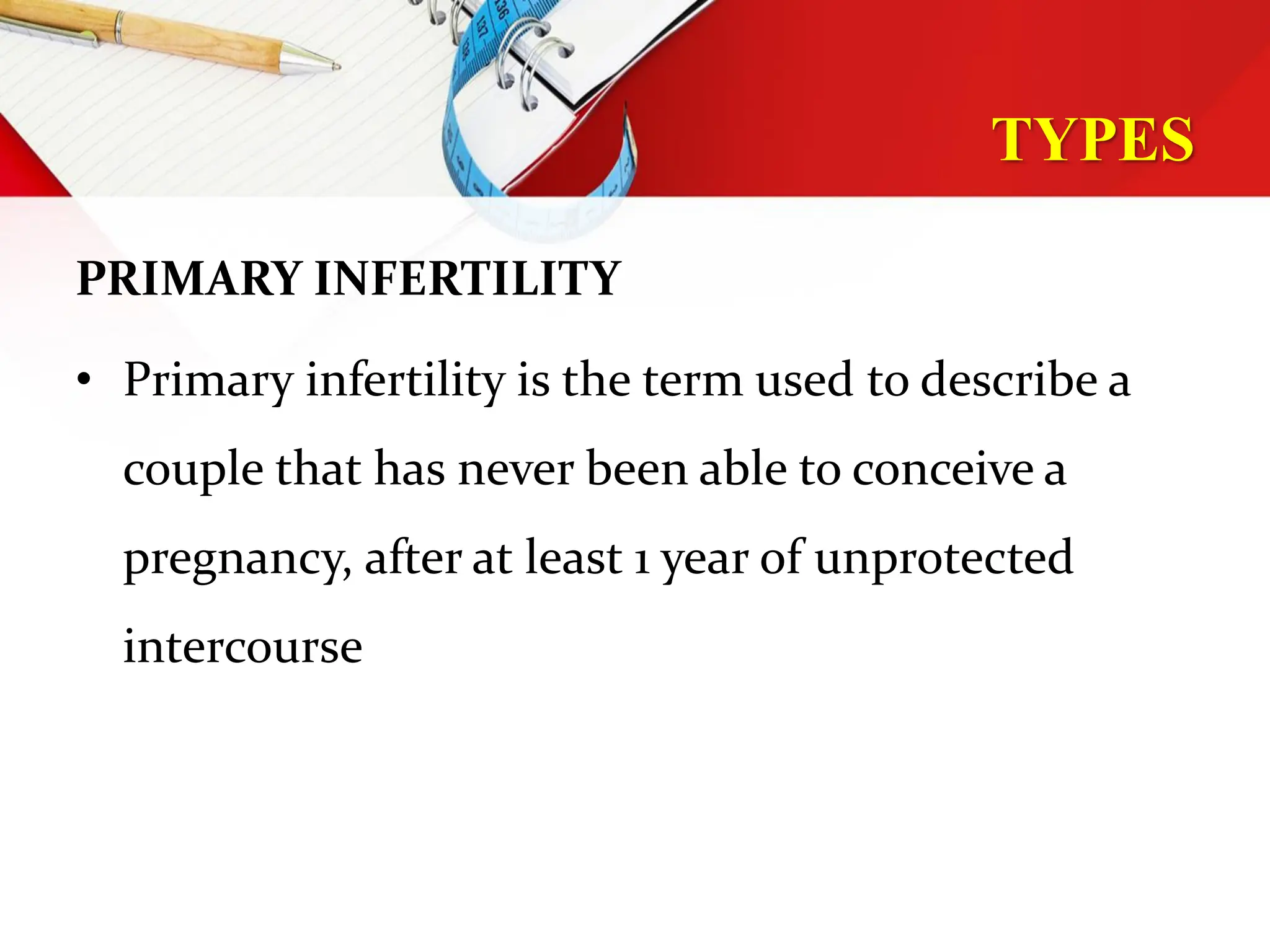 TYPES
PRIMARY INFERTILITY
• Primary infertility is the term used to describe a
couple that has never been able to conceive a
pregnancy, after at least 1 year of unprotected
intercourse
 