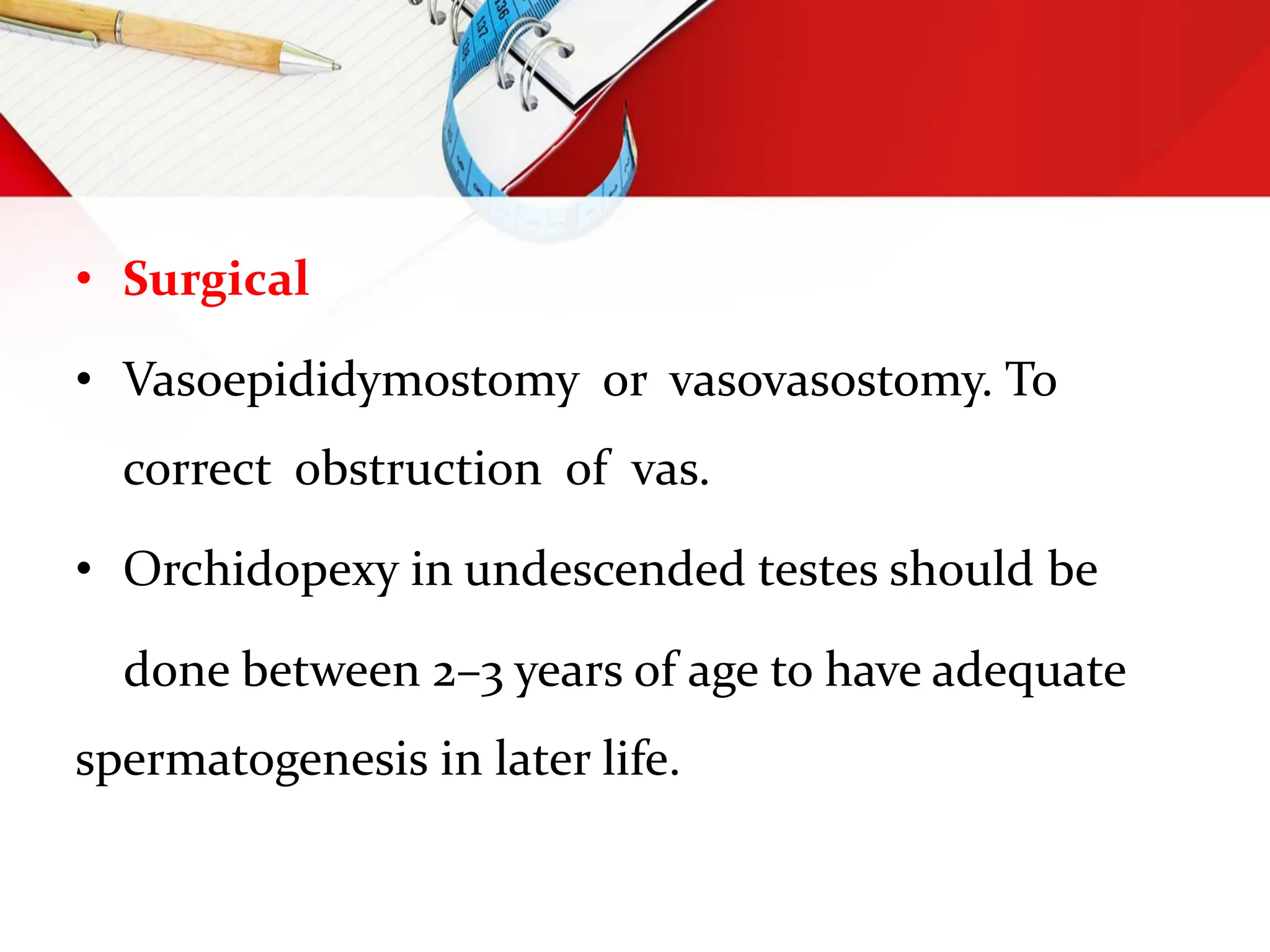• Surgical
• Vasoepididymostomy or vasovasostomy. To
correct obstruction of vas.
• Orchidopexy in undescended testes should be
done between 2–3 years of age to have adequate
spermatogenesis in later life.
 