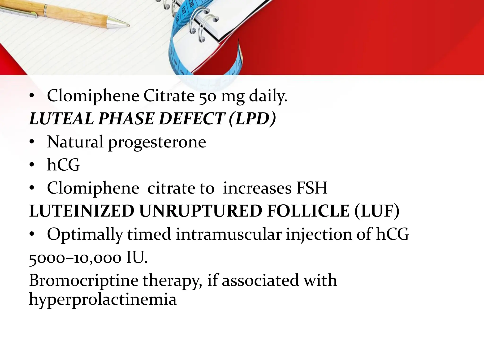 • Clomiphene Citrate 50 mg daily.
LUTEAL PHASE DEFECT (LPD)
• Natural progesterone
• hCG
• Clomiphene citrate to increases FSH
LUTEINIZED UNRUPTURED FOLLICLE (LUF)
• Optimally timed intramuscular injection of hCG
5000–10,000 IU.
Bromocriptine therapy, if associated with
hyperprolactinemia
 