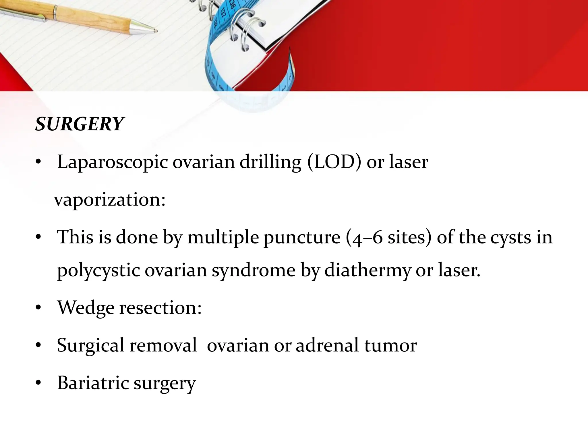 SURGERY
• Laparoscopic ovarian drilling (LOD) or laser
vaporization:
• This is done by multiple puncture (4–6 sites) of the cysts in
polycystic ovarian syndrome by diathermy or laser.
• Wedge resection:
• Surgical removal ovarian or adrenal tumor
• Bariatric surgery
 