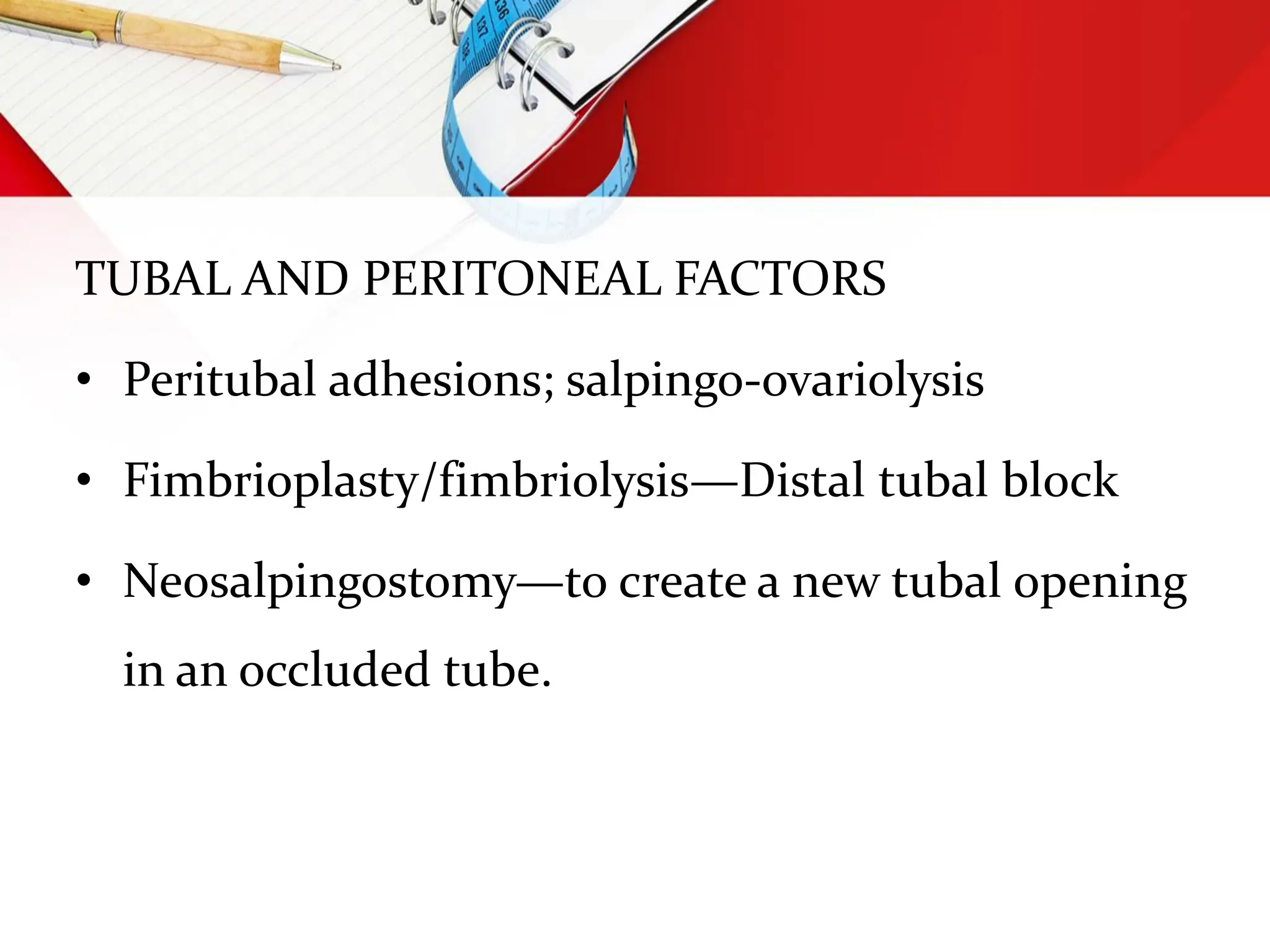 TUBAL AND PERITONEAL FACTORS
• Peritubal adhesions; salpingo-ovariolysis
• Fimbrioplasty/fimbriolysis—Distal tubal block
• Neosalpingostomy—to create a new tubal opening
in an occluded tube.
 