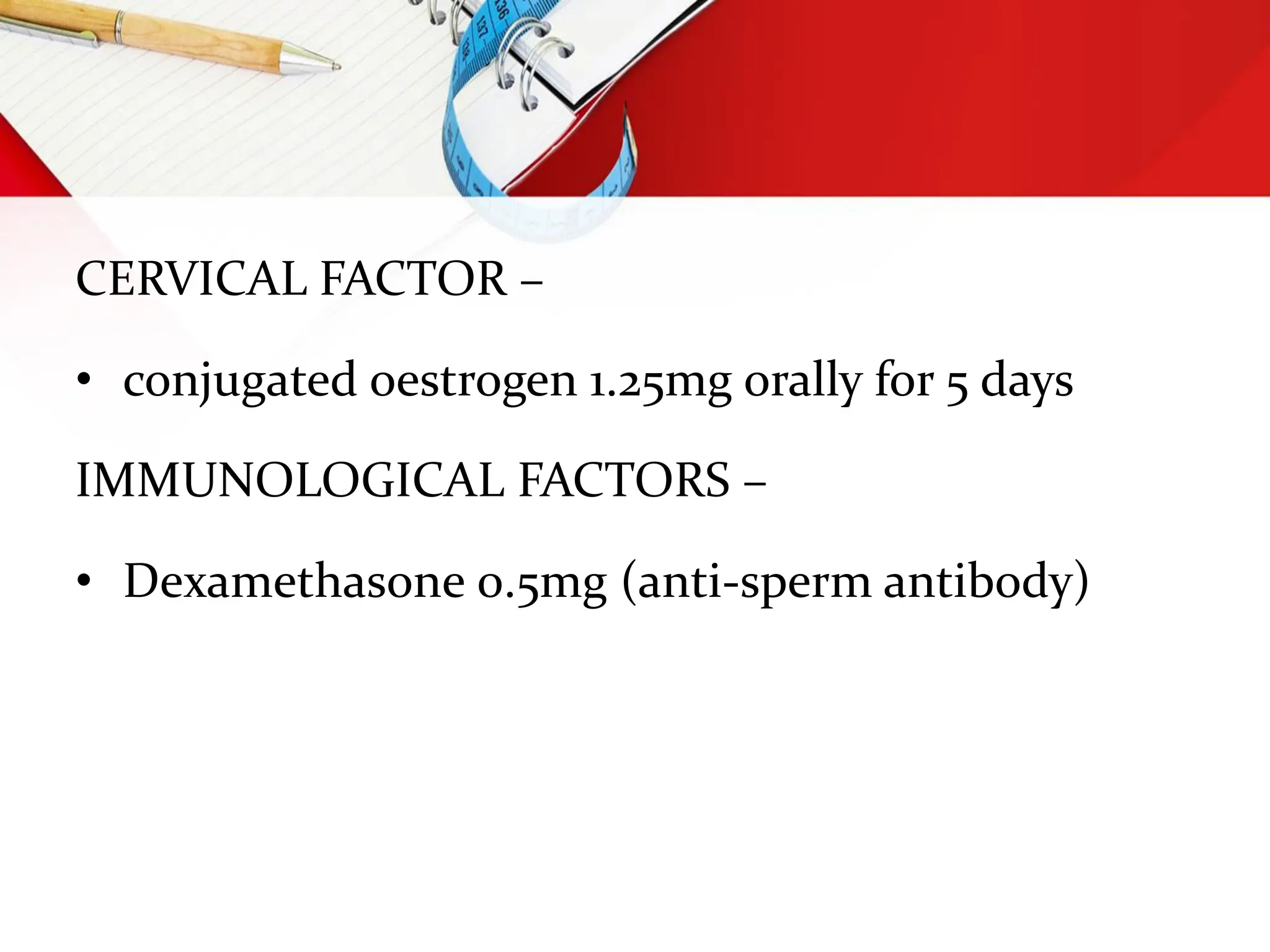 CERVICAL FACTOR –
• conjugated oestrogen 1.25mg orally for 5 days
IMMUNOLOGICAL FACTORS –
• Dexamethasone 0.5mg (anti-sperm antibody)
 
