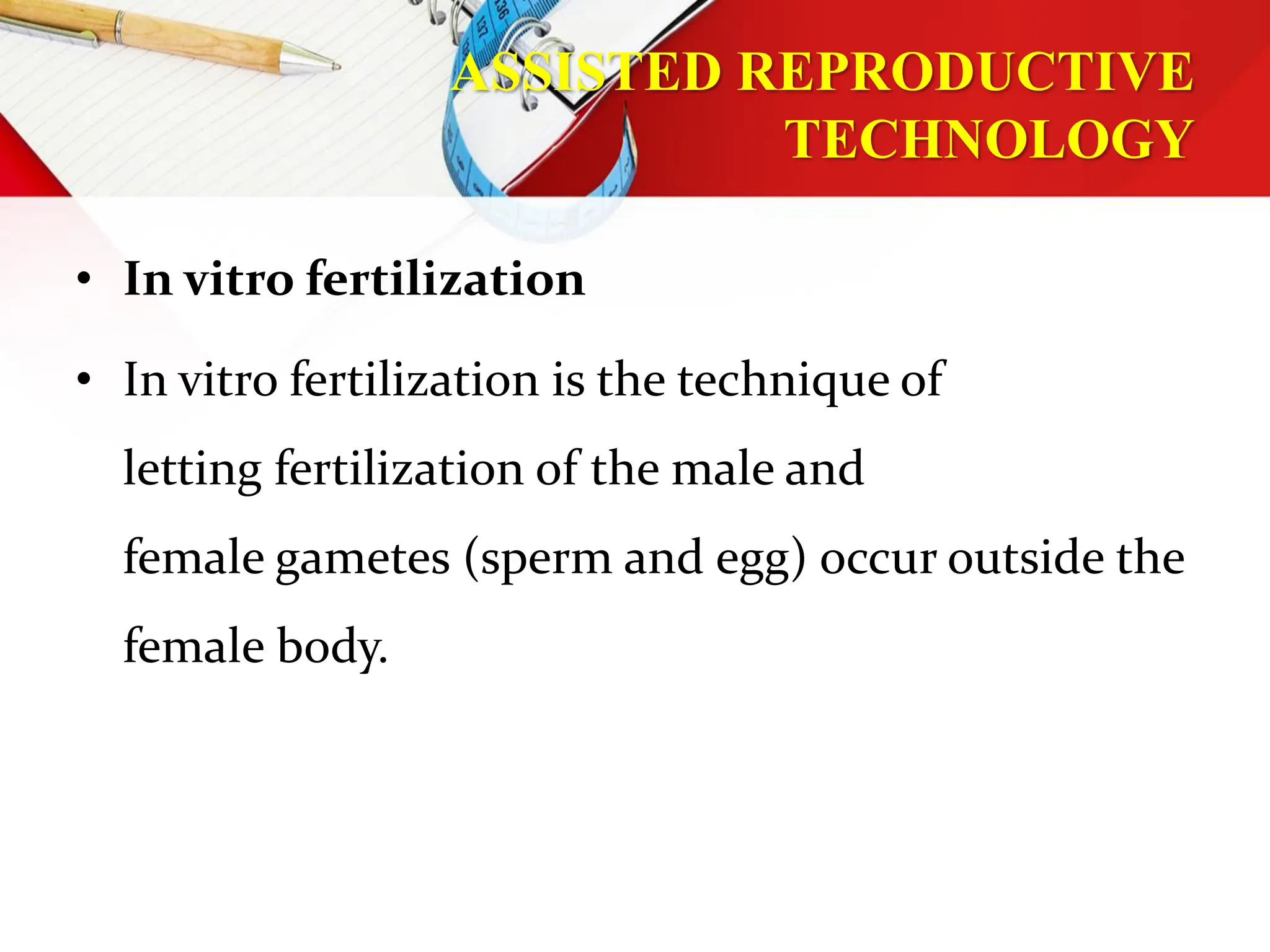 ASSISTED REPRODUCTIVE
TECHNOLOGY
• In vitro fertilization
• In vitro fertilization is the technique of
letting fertilization of the male and
female gametes (sperm and egg) occur outside the
female body.
 