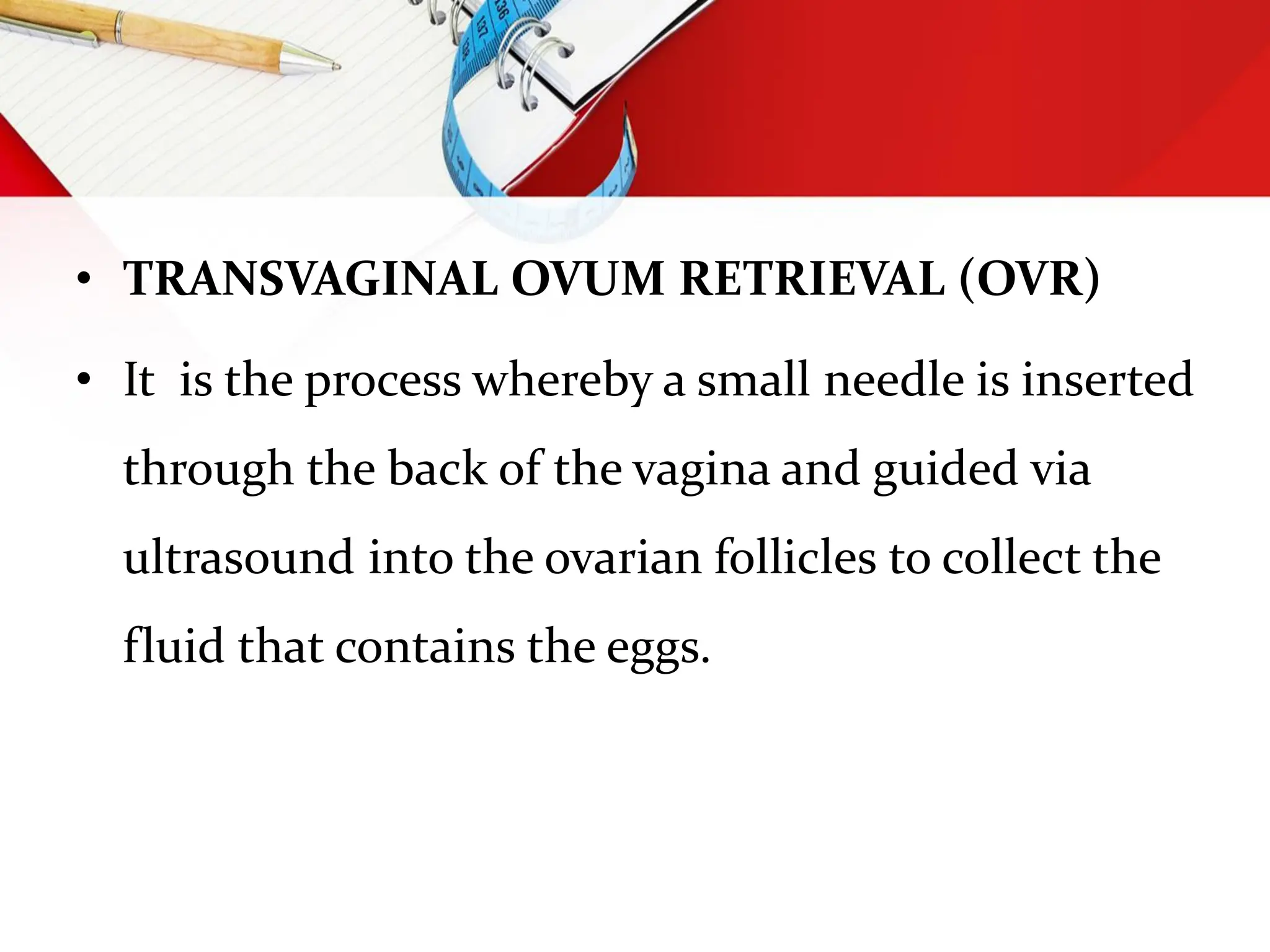 • TRANSVAGINAL OVUM RETRIEVAL (OVR)
• It is the process whereby a small needle is inserted
through the back of the vagina and guided via
ultrasound into the ovarian follicles to collect the
fluid that contains the eggs.
 