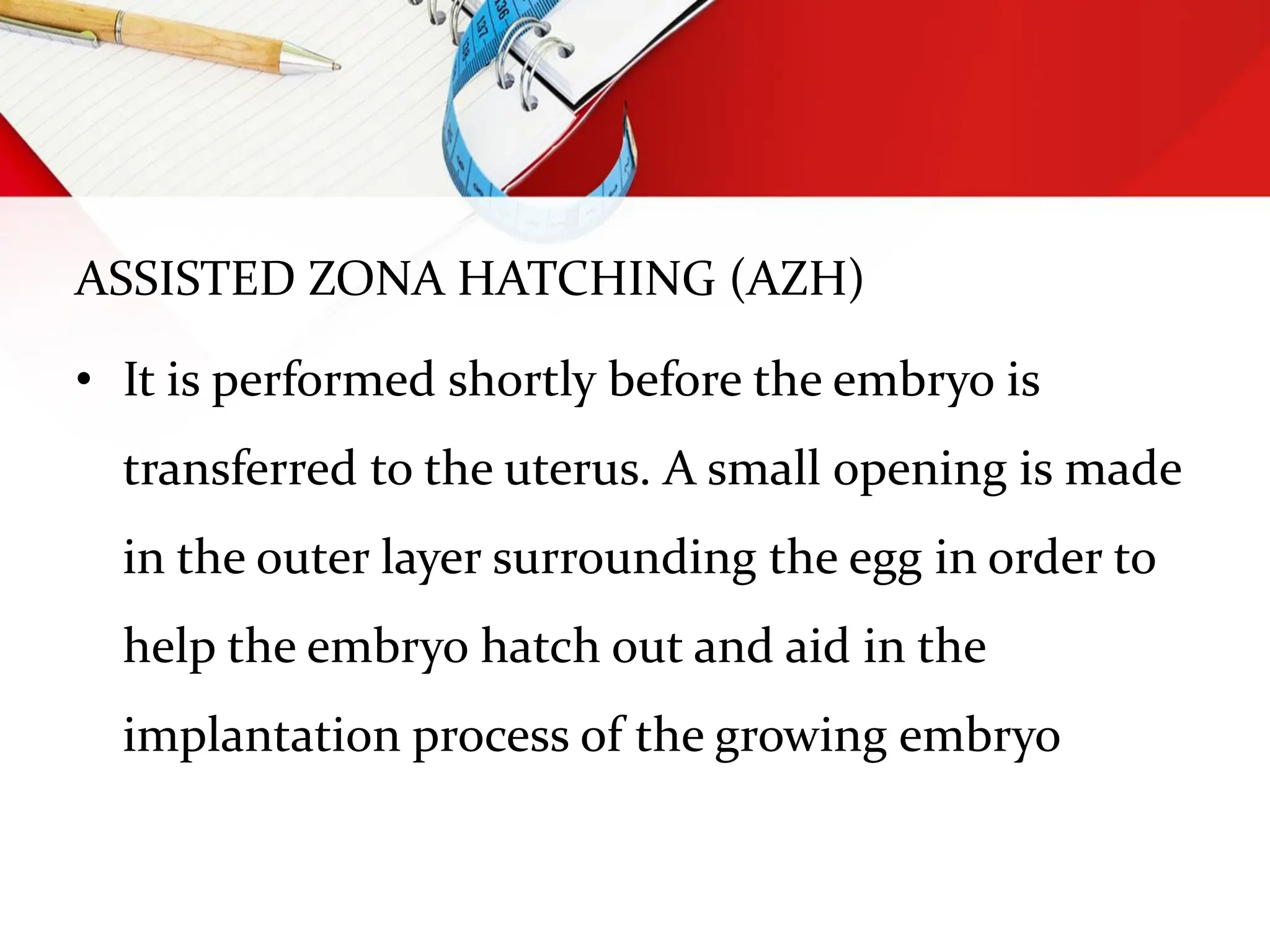 ASSISTED ZONA HATCHING (AZH)
• It is performed shortly before the embryo is
transferred to the uterus. A small opening is made
in the outer layer surrounding the egg in order to
help the embryo hatch out and aid in the
implantation process of the growing embryo
 