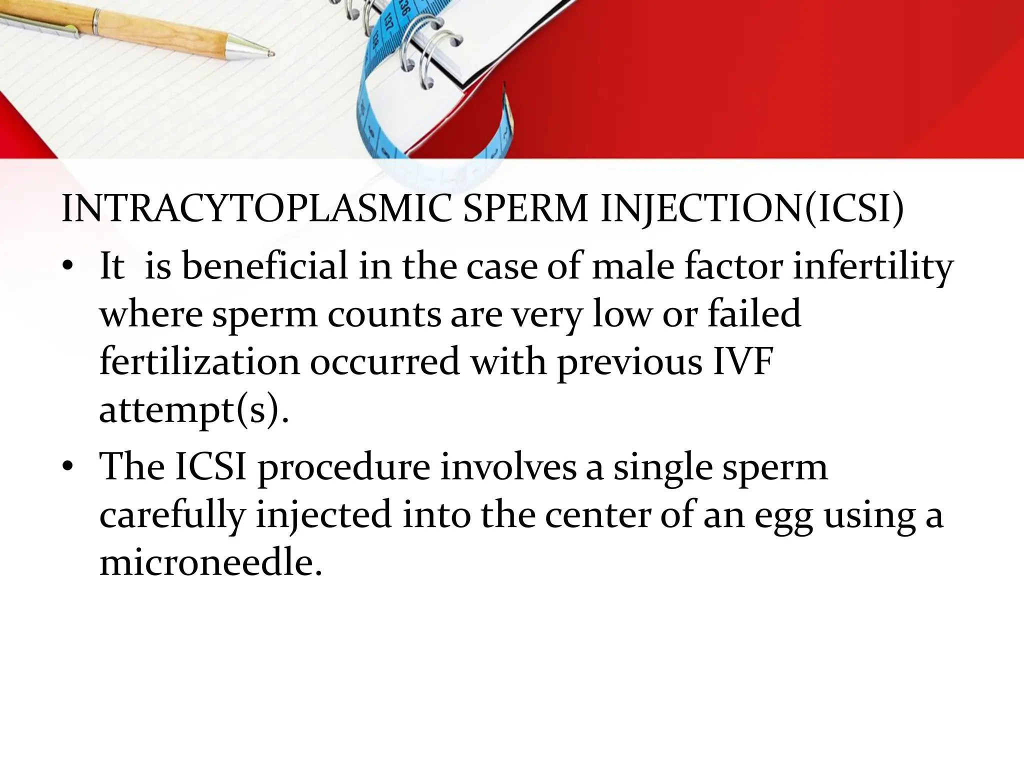 INTRACYTOPLASMIC SPERM INJECTION(ICSI)
• It is beneficial in the case of male factor infertility
where sperm counts are very low or failed
fertilization occurred with previous IVF
attempt(s).
• The ICSI procedure involves a single sperm
carefully injected into the center of an egg using a
microneedle.
 