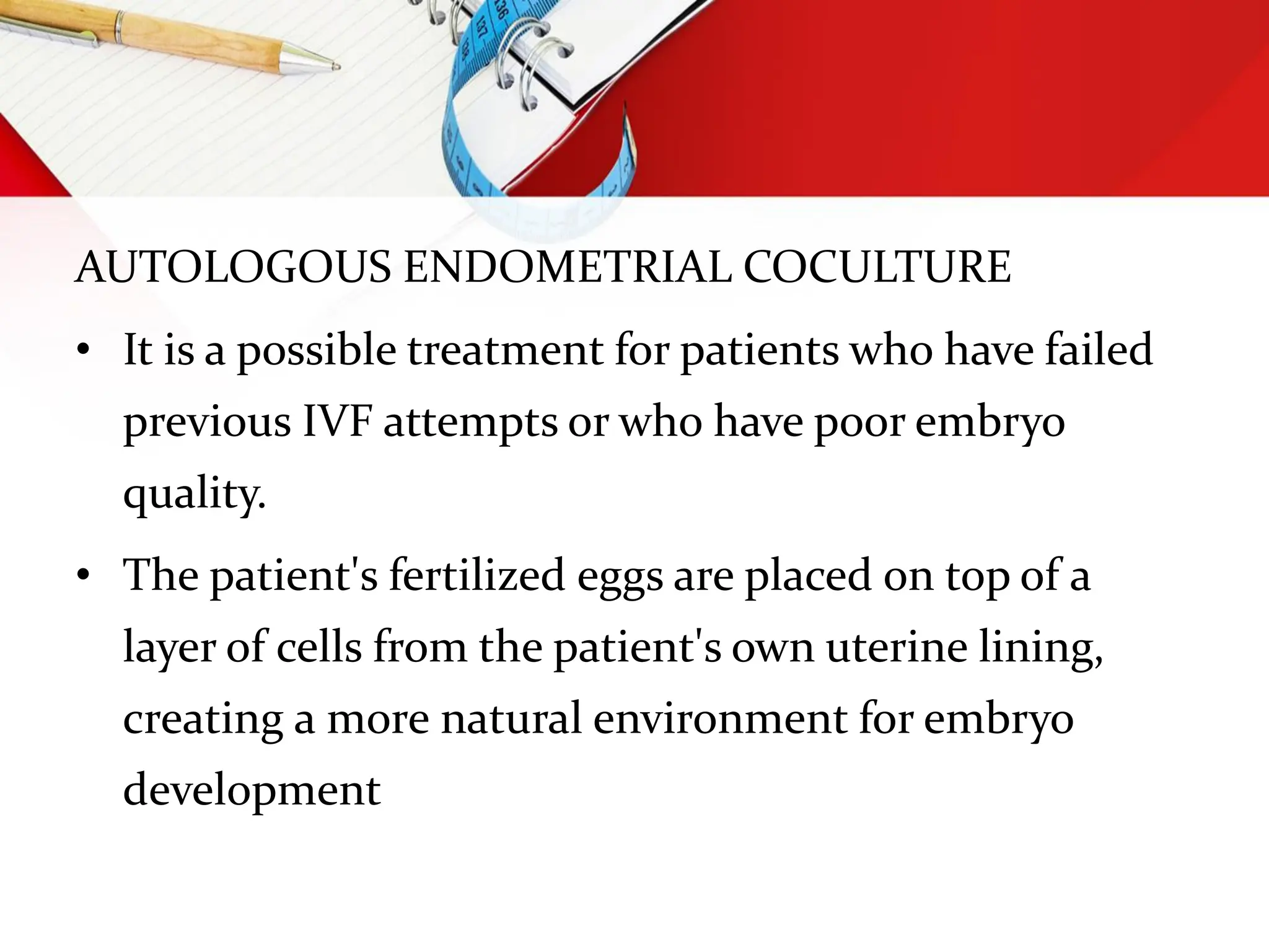 AUTOLOGOUS ENDOMETRIAL COCULTURE
• It is a possible treatment for patients who have failed
previous IVF attempts or who have poor embryo
quality.
• The patient's fertilized eggs are placed on top of a
layer of cells from the patient's own uterine lining,
creating a more natural environment for embryo
development
 