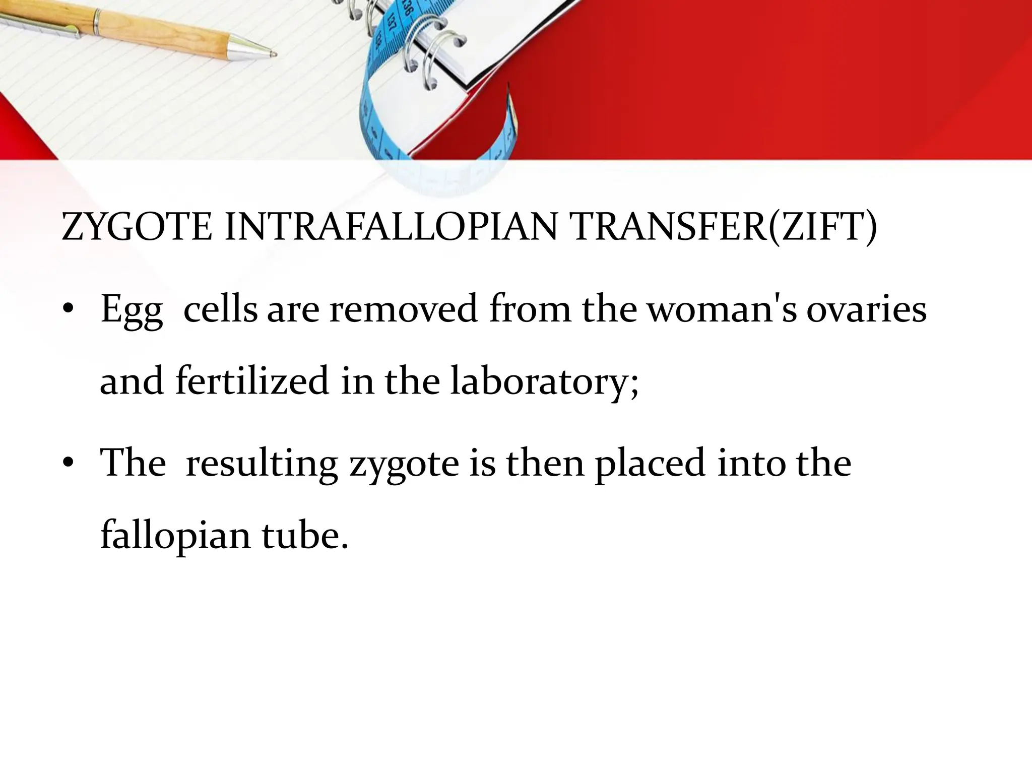 ZYGOTE INTRAFALLOPIAN TRANSFER(ZIFT)
• Egg cells are removed from the woman's ovaries
and fertilized in the laboratory;
• The resulting zygote is then placed into the
fallopian tube.
 