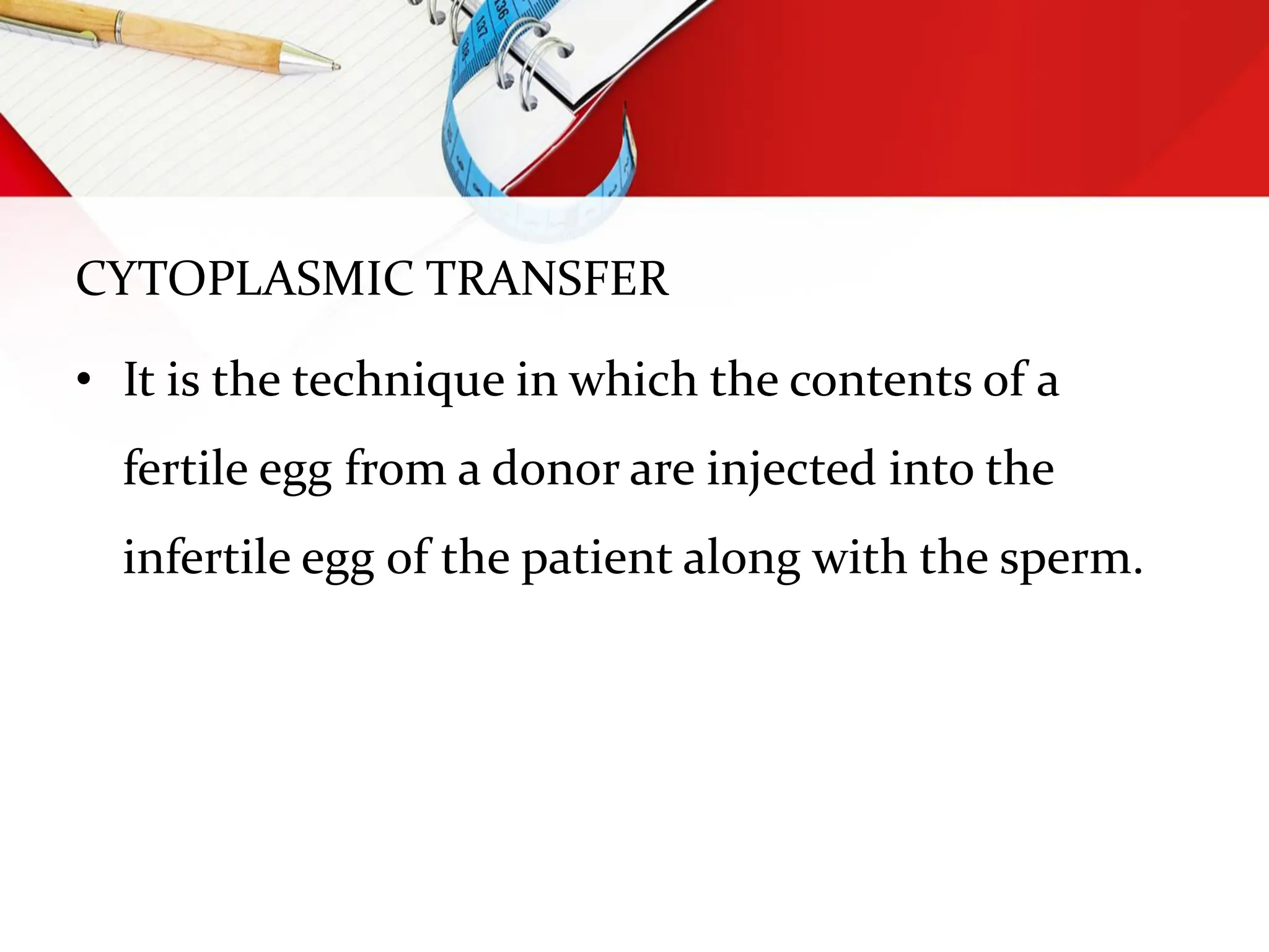 CYTOPLASMIC TRANSFER
• It is the technique in which the contents of a
fertile egg from a donor are injected into the
infertile egg of the patient along with the sperm.
 