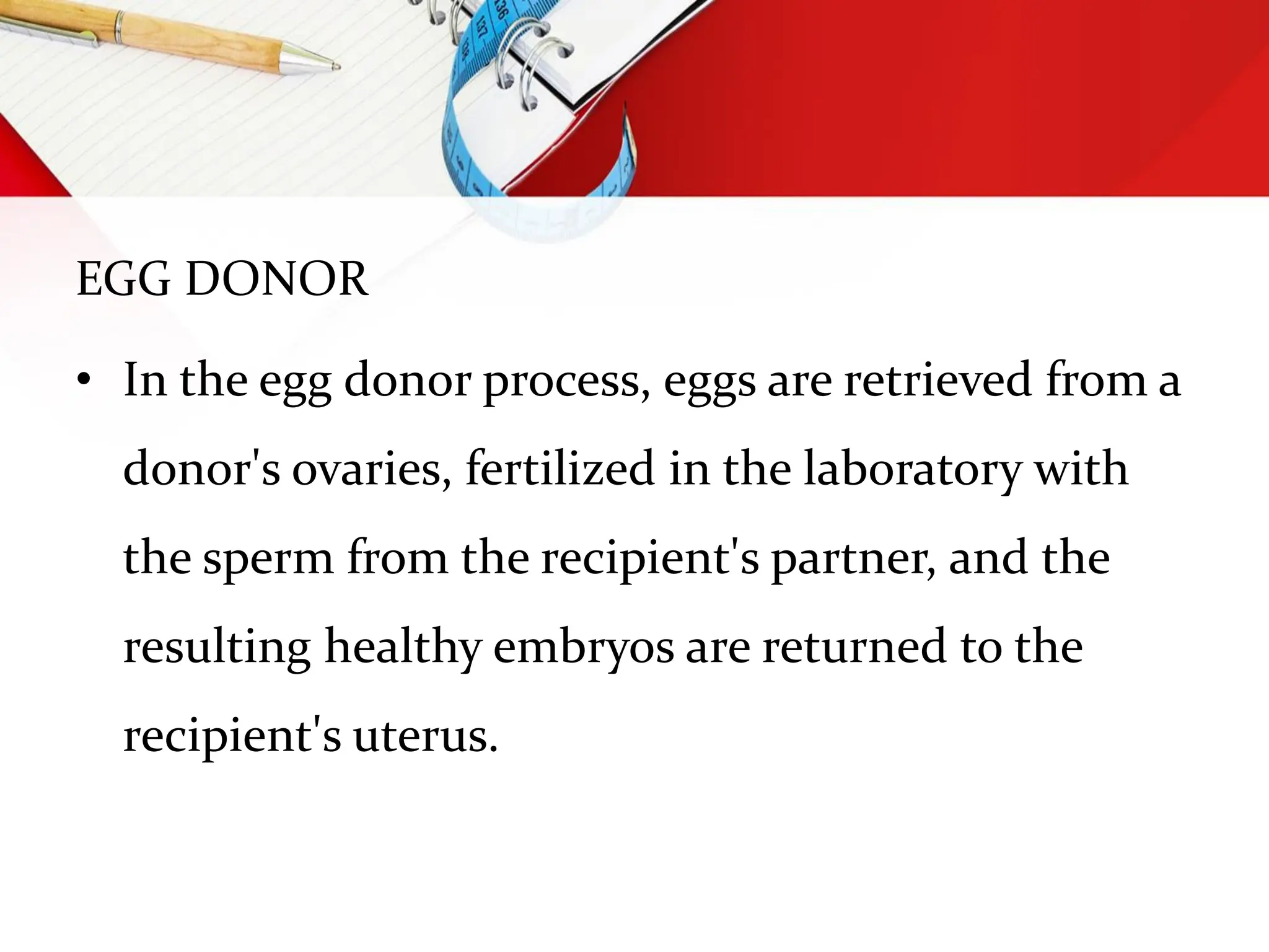 EGG DONOR
• In the egg donor process, eggs are retrieved from a
donor's ovaries, fertilized in the laboratory with
the sperm from the recipient's partner, and the
resulting healthy embryos are returned to the
recipient's uterus.
 