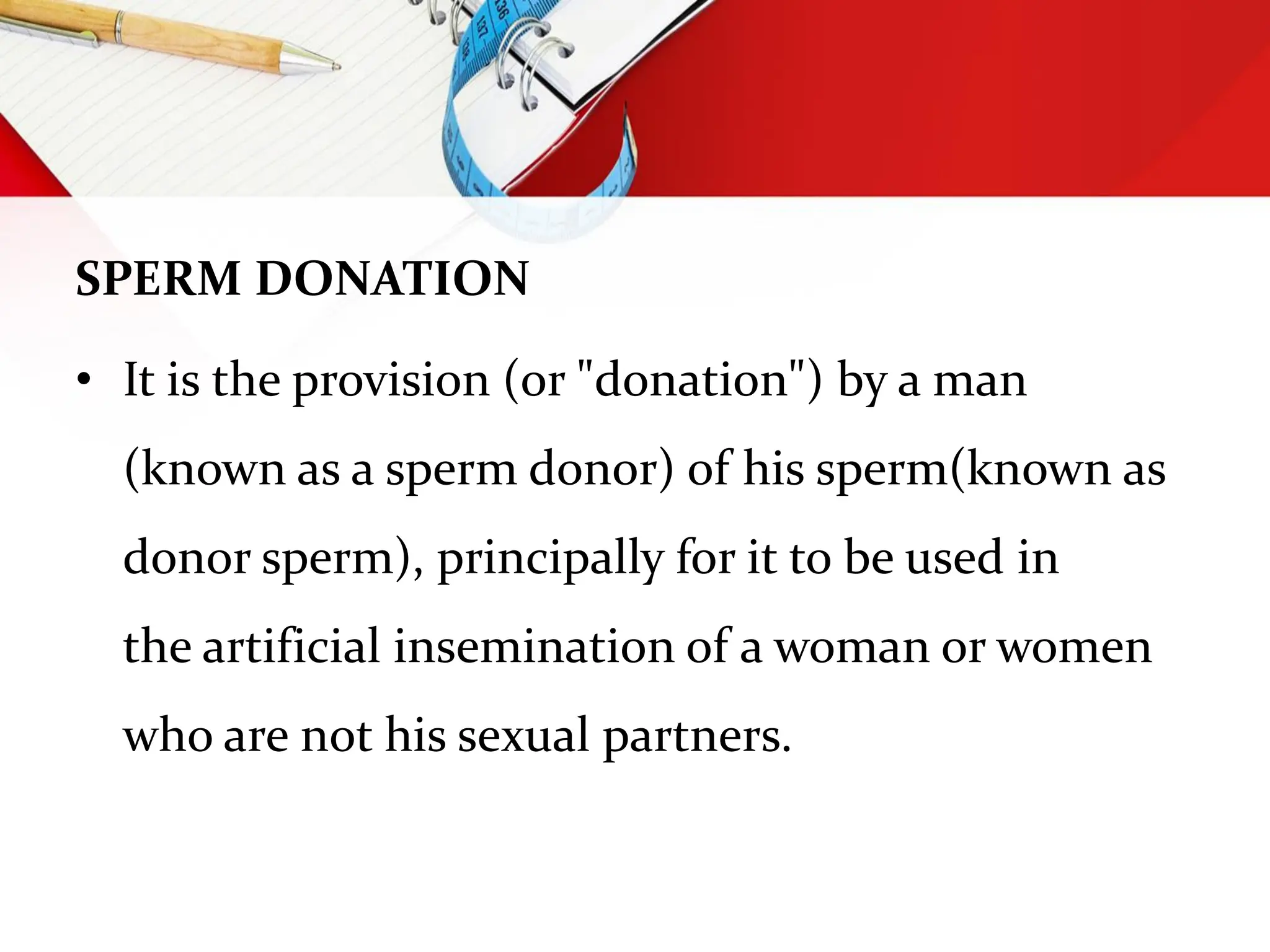 SPERM DONATION
• It is the provision (or "donation") by a man
(known as a sperm donor) of his sperm(known as
donor sperm), principally for it to be used in
the artificial insemination of a woman or women
who are not his sexual partners.
 