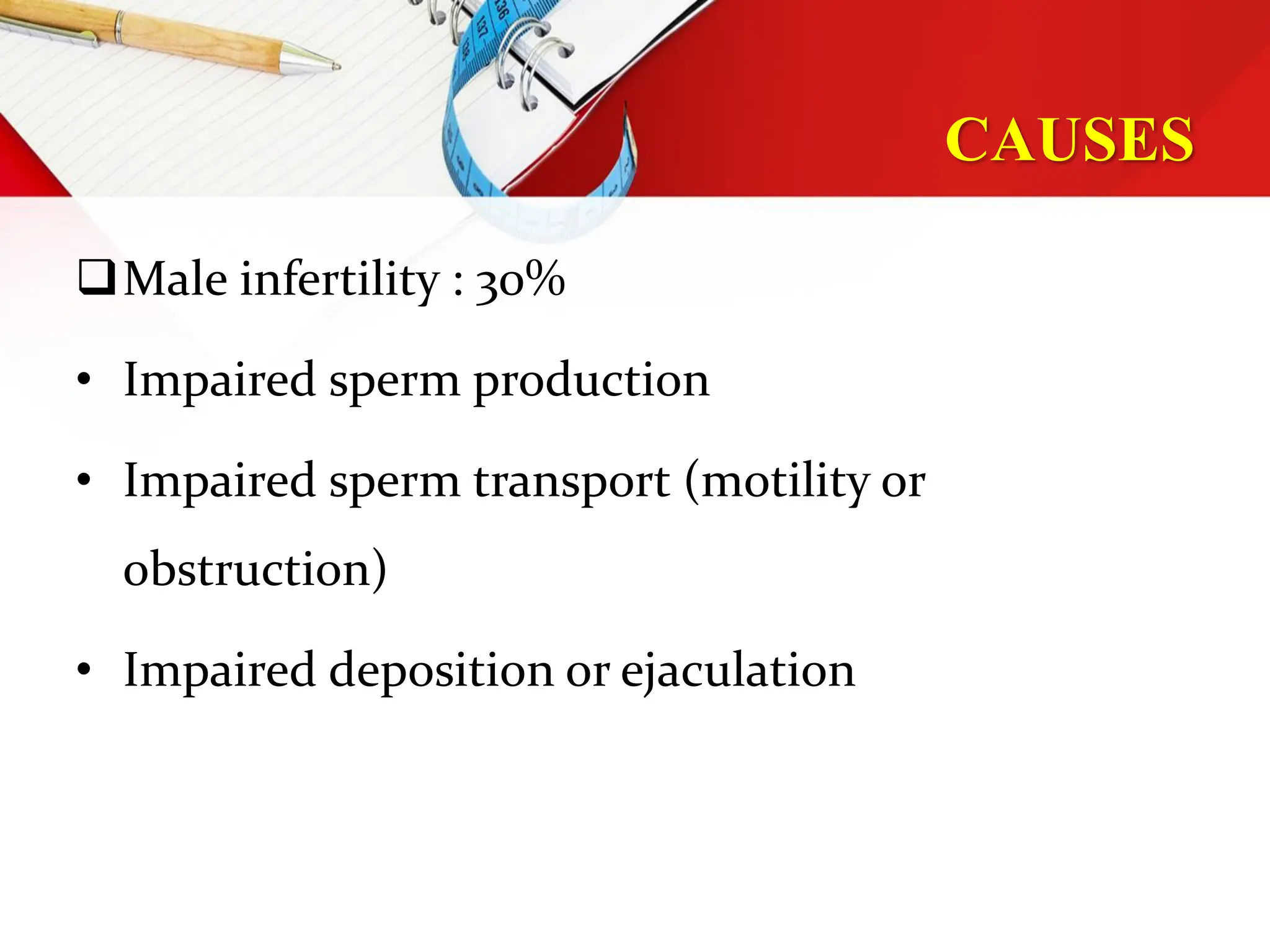 CAUSES
Male infertility : 30%
• Impaired sperm production
• Impaired sperm transport (motility or
obstruction)
• Impaired deposition or ejaculation
 