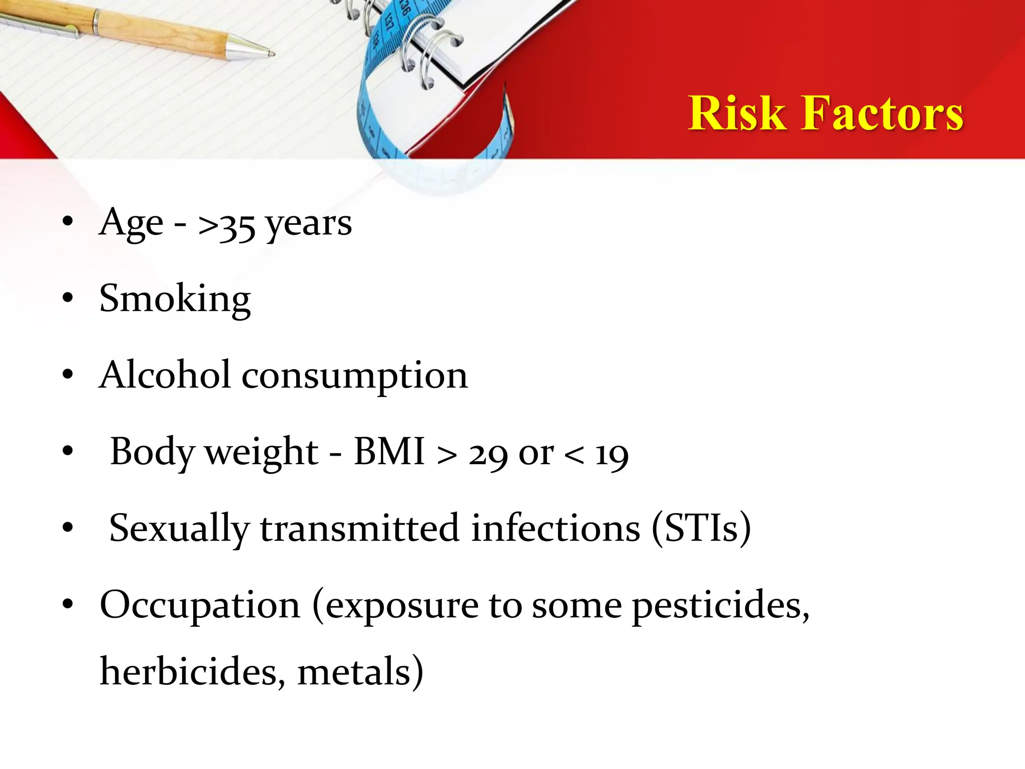 Risk Factors
• Age - >35 years
• Smoking
• Alcohol consumption
• Body weight - BMI > 29 or < 19
• Sexually transmitted infections (STIs)
• Occupation (exposure to some pesticides,
herbicides, metals)
 