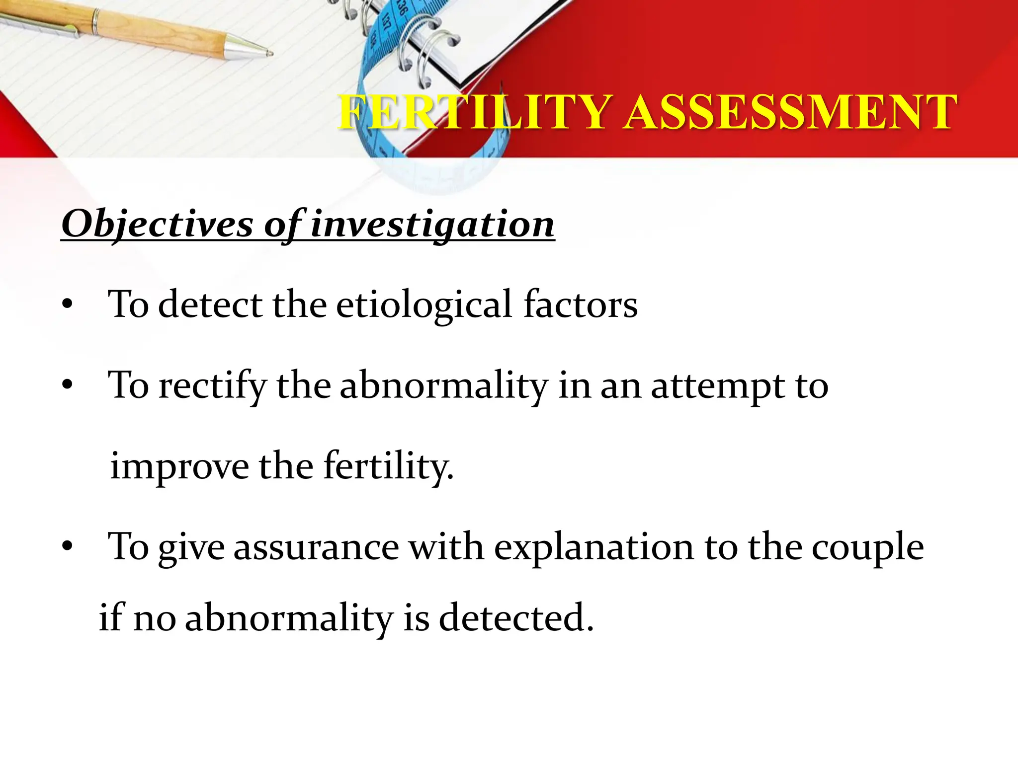FERTILITY ASSESSMENT
Objectives of investigation
• To detect the etiological factors
• To rectify the abnormality in an attempt to
improve the fertility.
• To give assurance with explanation to the couple
if no abnormality is detected.
 