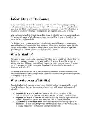 Infertility and Its Causes
In our world today, anyone who is married and has not been able to get pregnant or give
birth is seen as infertile. In some parts of the world, women are mostly associated with the
term ‘infertile. The truth, however, is that men and women can be infertile. Infertility is a
situation or condition whereby a person does not get pregnant after a year of trying.
Men and women can both be infertile, and the cause of infertility varies in women and men.
For women, the cause of infertility ranges from diseases of the thyroid to fibroids in the
uterus and even endometriosis.
On the other hand, men can experience infertility as a result of low sperm count or as a
result of low levels of testosterone. One important thing to note, however, is that the older
you get, the more you are at risk of being infertile. If you need the services of a private
gynaecologist in London, contact us at Gynae-Clinic London.
What is infertility?
According to studies and results, a couple or individual can be considered infertile if they or
that person tries to get pregnant in one year and fails. It is more delicate for women as a
woman older than 35 finds it more difficult to conceive than a younger woman. After the
age of 35, the time period for conception drops low to six months after she has been
diagnosed with infertility.
For women that are over the age of 40, it will require an instant or immediate evaluation.
Pay attention to the fact that being infertile does not include miscarriage or not being able to
carry a pregnancy full term.
What are the causes of infertility?
As stated earlier, both men and women can be infertile, and the causes can differ in both
cases. Nonetheless, there are some worthy points to note with regards to the cause of
infertility.
 Reproductive system in males: the cause of infertility is a problem in the
reproductive system of the male. This is the case for 1 in 3 men that are infertile.
 Reproductive system in females: the cause of infertility is usually a problem in the
female’s reproductive system. This is the case for 1 in 3 infertile women.
 Undetermined or unknown issue: sometimes, the cause of infertility is yet to be
determined. In such cases, the problem affects both the man and the woman, and it
is usually the case for 1 in 3 couples dealing with infertility.
 