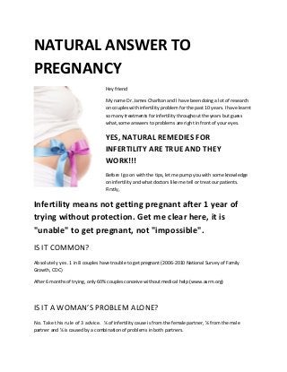 NATURAL ANSWER TO
PREGNANCY
Hey friend
My name Dr. James Charlton and I have been doing a lot of research
on couples with infertility problem for the past 10 years. I have learnt
so many treatments for infertility throughout the years but guess
what, some answers to problems are right in front of your eyes.
YES, NATURAL REMEDIES FOR
INFERTILITY ARE TRUE AND THEY
WORK!!!
Before I go on with the tips, let me pump you with some knowledge
on infertility and what doctors like me tell or treat our patients.
Firstly,
Infertility means not getting pregnant after 1 year of
trying without protection. Get me clear here, it is
"unable" to get pregnant, not "impossible".
IS IT COMMON?
Absolutely yes. 1 in 8 couples have trouble to get pregnant (2006-2010 National Survey of Family
Growth, CDC)
After 6 months of trying, only 60% couples conceive without medical help (www.asrm.org)
IS IT A WOMAN’S PROBLEM ALONE?
No. Take this rule of 3 advice. ⅓ of infertility cause is from the female partner, ⅓ from the male
partner and ⅓ is caused by a combination of problems in both partners.
 