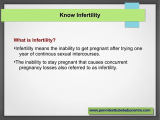 Know InfertilityKnow Infertility
What is Infertility?
●
Infertility means the inability to get pregnant after trying one
year of continous sexual intercourses.
●
The inability to stay pregnant that causes concurrent
pregnancy losses also referred to as infertility.
www.ponnitesttubebabycentre.comwww.ponnitesttubebabycentre.com
 