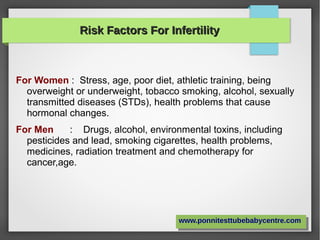 Risk Factors For InfertilityRisk Factors For Infertility
For Women : Stress, age, poor diet, athletic training, being
overweight or underweight, tobacco smoking, alcohol, sexually
transmitted diseases (STDs), health problems that cause
hormonal changes.
For Men : Drugs, alcohol, environmental toxins, including
pesticides and lead, smoking cigarettes, health problems,
medicines, radiation treatment and chemotherapy for
cancer,age.
www.ponnitesttubebabycentre.comwww.ponnitesttubebabycentre.com
 