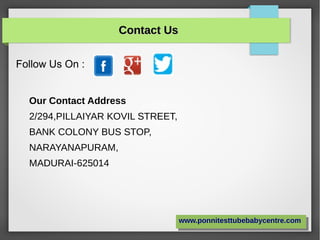 Contact UsContact Us
Follow Us On :
www.ponnitesttubebabycentre.comwww.ponnitesttubebabycentre.com
Our Contact Address
2/294,PILLAIYAR KOVIL STREET,
BANK COLONY BUS STOP,
NARAYANAPURAM,
MADURAI-625014
 